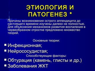 ЭТИОЛОГИЯ ИЭТИОЛОГИЯ И
ПАТОГЕНЕЗПАТОГЕНЕЗ **
Причины возникновения острого аппендицита доПричины возникновения острого аппендицита до
настоящего времени изучены далеко не полностью.настоящего времени изучены далеко не полностью.
Для объяснения механизмов развития воспаления вДля объяснения механизмов развития воспаления в
червеобразном отростке предложено множествочервеобразном отростке предложено множество
теорий.теорий.
Основные теории:Основные теории:
 Инфекционная;Инфекционная;
 НейрососудистаяНейрососудистая;;
Способствующие факторы:Способствующие факторы:
 Обтурация (камень, глисты и др.)Обтурация (камень, глисты и др.)
 Заболевания ЖКТЗаболевания ЖКТ
 