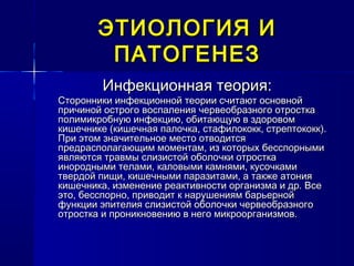 ЭТИОЛОГИЯ ИЭТИОЛОГИЯ И
ПАТОГЕНЕЗПАТОГЕНЕЗ
Инфекционная теория:Инфекционная теория:
Сторонники инфекционной теории считают основнойСторонники инфекционной теории считают основной
причиной острого воспаления червеобразного отросткапричиной острого воспаления червеобразного отростка
полимикробную инфекцию, обитающую в здоровомполимикробную инфекцию, обитающую в здоровом
кишечнике (кишечная палочка, стафилококк, стрептококк).кишечнике (кишечная палочка, стафилококк, стрептококк).
При этом значительное место отводитсяПри этом значительное место отводится
предрасполагающим моментам, из которых бесспорнымипредрасполагающим моментам, из которых бесспорными
являются травмы слизистой оболочки отросткаявляются травмы слизистой оболочки отростка
инородными телами, каловыми камнями, кусочкамиинородными телами, каловыми камнями, кусочками
твердой пищи, кишечными паразитами, а также атониятвердой пищи, кишечными паразитами, а также атония
кишечника, изменение реактивности организма и др. Всекишечника, изменение реактивности организма и др. Все
это, бесспорно, приводит к нарушениям барьернойэто, бесспорно, приводит к нарушениям барьерной
функции эпителия слизистой оболочки червеобразногофункции эпителия слизистой оболочки червеобразного
отростка и проникновению в него микроорганизмов.отростка и проникновению в него микроорганизмов.
 