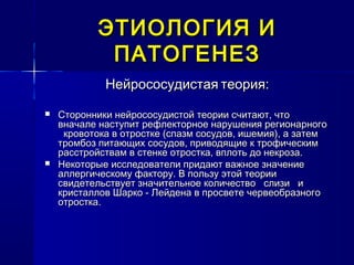 ЭТИОЛОГИЯ ИЭТИОЛОГИЯ И
ПАТОГЕНЕЗПАТОГЕНЕЗ
НейрососудистаяНейрососудистая теория:теория:
 Сторонники нейрососудистой теории считают, чтоСторонники нейрососудистой теории считают, что
вначале наступит рефлекторное нарушения регионарноговначале наступит рефлекторное нарушения регионарного
кровотока в отростке (спазм сосудов, ишемия), а затемкровотока в отростке (спазм сосудов, ишемия), а затем
тромбоз питающих сосудов, приводящие к трофическимтромбоз питающих сосудов, приводящие к трофическим
расстройствам в стенке отростка, вплоть до некроза.расстройствам в стенке отростка, вплоть до некроза.
 Некоторые исследователи придают важное значениеНекоторые исследователи придают важное значение
аллергическому фактору. В пользу этой теорииаллергическому фактору. В пользу этой теории
свидетельствует значительное количество слизи исвидетельствует значительное количество слизи и
кристаллов Шарко - Лейдена в просвете червеобразногокристаллов Шарко - Лейдена в просвете червеобразного
отростка.отростка.
 
