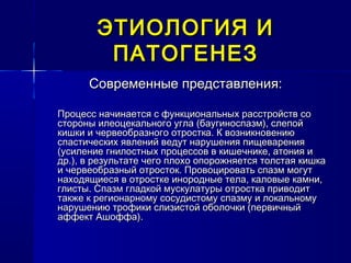 ЭТИОЛОГИЯ ИЭТИОЛОГИЯ И
ПАТОГЕНЕЗПАТОГЕНЕЗ
Современные представления:Современные представления:
Процесс начинается с функциональных расстройств соПроцесс начинается с функциональных расстройств со
стороны илеоцекального угла (баугиноспазм), слепойстороны илеоцекального угла (баугиноспазм), слепой
кишки и червеобразного отростка. К возникновениюкишки и червеобразного отростка. К возникновению
спастических явлений ведут нарушения пищеваренияспастических явлений ведут нарушения пищеварения
(усиление гнилостных процессов в кишечнике, атония и(усиление гнилостных процессов в кишечнике, атония и
др.), в результате чего плохо опорожняется толстая кишкадр.), в результате чего плохо опорожняется толстая кишка
и червеобразный отросток. Провоцировать спазм могути червеобразный отросток. Провоцировать спазм могут
находящиеся в отростке инородные тела, каловые камни,находящиеся в отростке инородные тела, каловые камни,
глисты. Спазм гладкой мускулатуры отростка приводитглисты. Спазм гладкой мускулатуры отростка приводит
также к регионарному сосудистому спазму и локальномутакже к регионарному сосудистому спазму и локальному
нарушению трофики слизистой оболочки (первичныйнарушению трофики слизистой оболочки (первичный
аффект Ашоффа).аффект Ашоффа).
 