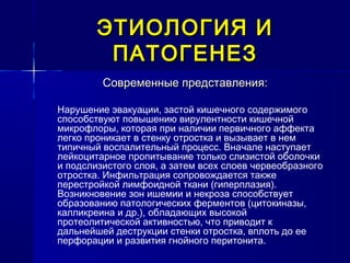 ЭТИОЛОГИЯ ИЭТИОЛОГИЯ И
ПАТОГЕНЕЗПАТОГЕНЕЗ
Современные представления:Современные представления:
Нарушение эвакуации, застой кишечного содержимого
способствуют повышению вирулентности кишечной
микрофлоры, которая при наличии первичного аффекта
легко проникает в стенку отростка и вызывает в нем
типичный воспалительный процесс. Вначале наступает
лейкоцитарное пропитывание только слизистой оболочки
и подслизистого слоя, а затем всех слоев червеобразного
отростка. Инфильтрация сопровождается также
перестройкой лимфоидной ткани (гиперплазия).
Возникновение зон ишемии и некроза способствует
образованию патологических ферментов (цитокиназы,
калликреина и др.), обладающих высокой
протеолитической активностью, что приводит к
дальнейшей деструкции стенки отростка, вплоть до ее
перфорации и развития гнойного перитонита.
 