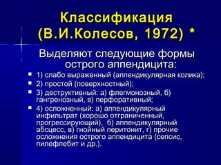 КлассификацияКлассификация
(В.И.Колесов, 1972)(В.И.Колесов, 1972) **
Выделяют следующие формыВыделяют следующие формы
острого аппендицита:острого аппендицита:
 1) слабо выраженный (аппендикулярная колика);1) слабо выраженный (аппендикулярная колика);
 2) простой (поверхностный);2) простой (поверхностный);
 3) деструктивный: а) флегмонозный, б)3) деструктивный: а) флегмонозный, б)
гангренозный, в) перфоративный;гангренозный, в) перфоративный;
 4) осложненный: а) аппендикулярный4) осложненный: а) аппендикулярный
инфильтрат (хорошо отграниченный,инфильтрат (хорошо отграниченный,
прогрессирующий), б) аппендикулярныйпрогрессирующий), б) аппендикулярный
абсцесс, в) гнойный перитонит, г) прочиеабсцесс, в) гнойный перитонит, г) прочие
осложнения острого аппендицита (сепсис,осложнения острого аппендицита (сепсис,
пилефлебит и др.).пилефлебит и др.).
 