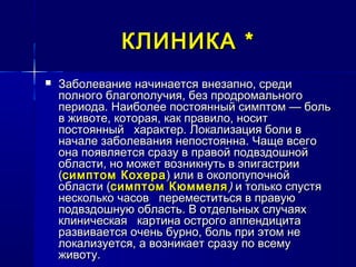 КЛИНИКАКЛИНИКА **
 Заболевание начинается внезапно, средиЗаболевание начинается внезапно, среди
полного благополучия, без продромальногополного благополучия, без продромального
периода. Наиболее постоянный симптом — больпериода. Наиболее постоянный симптом — боль
в животе, которая, как правило, носитв животе, которая, как правило, носит
постоянный характер. Локализация боли впостоянный характер. Локализация боли в
начале заболевания непостоянна. Чаще всегоначале заболевания непостоянна. Чаще всего
она появляется сразу в правой подвздошнойона появляется сразу в правой подвздошной
области, но может возникнуть в эпигастрииобласти, но может возникнуть в эпигастрии
((симптом Кохерасимптом Кохера) или в околопупочной) или в околопупочной
области (области (симптом Кюммелясимптом Кюммеля )) и только спустяи только спустя
несколько часов переместиться в правуюнесколько часов переместиться в правую
подвздошную область. В отдельных случаяхподвздошную область. В отдельных случаях
клиническая картина острого аппендицитаклиническая картина острого аппендицита
развивается очень бурно, боль при этом неразвивается очень бурно, боль при этом не
локализуется, а возникает сразу по всемулокализуется, а возникает сразу по всему
животу.животу.
 