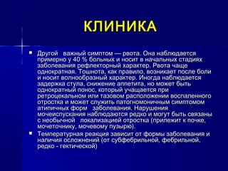 КЛИНИКАКЛИНИКА
 Другой важный симптом — рвота. Она наблюдаетсяДругой важный симптом — рвота. Она наблюдается
примерно у 40 % больных и носит в начальных стадияхпримерно у 40 % больных и носит в начальных стадиях
заболевания рефлекторный характер. Рвота чащезаболевания рефлекторный характер. Рвота чаще
однократная. Тошнота, как правило, возникает после болиоднократная. Тошнота, как правило, возникает после боли
и носит волнообразный характер. Иногда наблюдаетсяи носит волнообразный характер. Иногда наблюдается
задержка стула, снижение аппетита, но может бытьзадержка стула, снижение аппетита, но может быть
однократный понос, который учащается приоднократный понос, который учащается при
ретроцекальном или тазовом расположении воспаленногоретроцекальном или тазовом расположении воспаленного
отростка и может служить патогномоничным симптомомотростка и может служить патогномоничным симптомом
атипичных форм заболевания. Нарушенияатипичных форм заболевания. Нарушения
мочеиспускания наблюдаются редко и могут быть связанымочеиспускания наблюдаются редко и могут быть связаны
с необычной локализацией отростка (прилежит к почке,с необычной локализацией отростка (прилежит к почке,
мочеточнику, мочевому пузырю).мочеточнику, мочевому пузырю).
 Температурная реакция зависит от формы заболевания иТемпературная реакция зависит от формы заболевания и
наличия осложнений (от субфебрильной, фебрильной,наличия осложнений (от субфебрильной, фебрильной,
редко - гектической)редко - гектической)
 