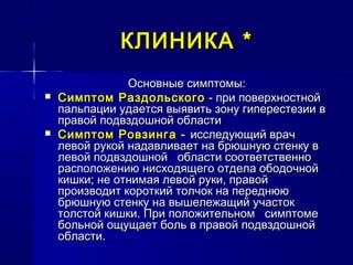 КЛИНИКАКЛИНИКА **
Основные симптомы:Основные симптомы:
 Симптом РаздольскогоСимптом Раздольского - при поверхностной- при поверхностной
пальпации удается выявить зону гиперестезии впальпации удается выявить зону гиперестезии в
правой подвздошной областиправой подвздошной области
 Симптом Ровзинга -Симптом Ровзинга - исследующий врачисследующий врач
левой рукой надавливает на брюшную стенку влевой рукой надавливает на брюшную стенку в
левой подвздошной области соответственнолевой подвздошной области соответственно
расположению нисходящего отдела ободочнойрасположению нисходящего отдела ободочной
кишки; не отнимая левой руки, правойкишки; не отнимая левой руки, правой
производит короткий толчок на переднююпроизводит короткий толчок на переднюю
брюшную стенку на вышележащий участокбрюшную стенку на вышележащий участок
толстой кишки. При положительном симптометолстой кишки. При положительном симптоме
больной ощущает боль в правой подвздошнойбольной ощущает боль в правой подвздошной
области.области.
 