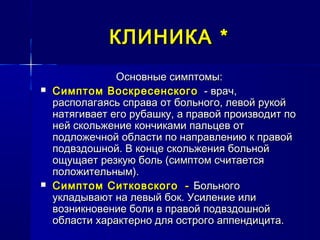 КЛИНИКАКЛИНИКА **
Основные симптомы:Основные симптомы:
 Симптом ВоскресенскогоСимптом Воскресенского - врач,- врач,
располагаясь справа от больного, левой рукойрасполагаясь справа от больного, левой рукой
натягивает его рубашку, а правой производит понатягивает его рубашку, а правой производит по
ней скольжение кончиками пальцев отней скольжение кончиками пальцев от
подложечной области по направлению к правойподложечной области по направлению к правой
подвздошной. В конце скольжения больнойподвздошной. В конце скольжения больной
ощущает резкую боль (симптом считаетсяощущает резкую боль (симптом считается
положительным).положительным).
 Симптом СитковскогоСимптом Ситковского -- БольногоБольного
укладывают на левый бок. Усиление илиукладывают на левый бок. Усиление или
возникновение боли в правой подвздошнойвозникновение боли в правой подвздошной
области характерно для острого аппендицита.области характерно для острого аппендицита.
 