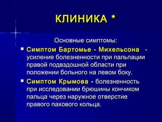 КЛИНИКАКЛИНИКА **
Основные симптомы:Основные симптомы:
 Симптом Бартомье - МихельсонаСимптом Бартомье - Михельсона --
усиление болезненности при пальпацииусиление болезненности при пальпации
правой подвздошной области приправой подвздошной области при
положении больного на левом боку.положении больного на левом боку.
 Симптом КрымоваСимптом Крымова -- болезненностьболезненность
при исследовании брюшины кончикомпри исследовании брюшины кончиком
пальца через наружное отверстиепальца через наружное отверстие
правого пахового кольца.правого пахового кольца.
 