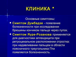 КЛИНИКАКЛИНИКА **
Основные симптомы:Основные симптомы:
 Симптом ДумбадзеСимптом Думбадзе - появление- появление
болезненности при исследованииболезненности при исследовании
брюшины кончиком пальца через пупок.брюшины кончиком пальца через пупок.
 Симптом Яуре-РозановаСимптом Яуре-Розанова применяетсяприменяется
для диагностики аппендицита придля диагностики аппендицита при
ретроцекальном расположении отростка:ретроцекальном расположении отростка:
при надавливании пальцем в областипри надавливании пальцем в области
поясничного треугольника Птипоясничного треугольника Пти
появляется болезненность.появляется болезненность.
 