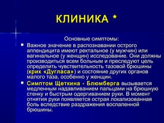 КЛИНИКАКЛИНИКА **
Основные симптомы:Основные симптомы:
 Важное значение в распознавании острогоВажное значение в распознавании острого
аппендицита имеют ректальное (у мужчин) илиаппендицита имеют ректальное (у мужчин) или
вагинальное (у женщин) исследование. Они должнывагинальное (у женщин) исследование. Они должны
производиться всем больным и преследуют цельпроизводиться всем больным и преследуют цель
определить чувствительность тазовой брюшиныопределить чувствительность тазовой брюшины
((крик «Дугласа»крик «Дугласа») и состояние других органов) и состояние других органов
малого таза, особенно у женщин.малого таза, особенно у женщин.
 Симптом Щеткина - БлюмбергаСимптом Щеткина - Блюмберга вызываетсявызывается
медленным надавливанием пальцами на брюшнуюмедленным надавливанием пальцами на брюшную
стенку и быстрым одергиванием руки. В моментстенку и быстрым одергиванием руки. В момент
отнятия руки появляется острая локализованнаяотнятия руки появляется острая локализованная
боль вследствие раздражения воспаленнойболь вследствие раздражения воспаленной
брюшины.брюшины.
 
