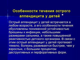 Особенности течения острогоОсобенности течения острого
аппендицита у детейаппендицита у детей **
Острый аппендицит у детей встречается вОстрый аппендицит у детей встречается в
любом возрасте, а его особенности течениялюбом возрасте, а его особенности течения
обусловлены пониженной устойчивостьюобусловлены пониженной устойчивостью
брюшины к инфекции, небольшимибрюшины к инфекции, небольшими
размерами сальника, а также повышеннойразмерами сальника, а также повышенной
реактивностью детского организма. В связи среактивностью детского организма. В связи с
этим острый аппендицит у детей протекаетэтим острый аппендицит у детей протекает
тяжело, болезнь развивается быстрее, чем утяжело, болезнь развивается быстрее, чем у
взрослых, с большим процентомвзрослых, с большим процентом
деструктивных и перфоративных форм.деструктивных и перфоративных форм.
 