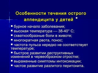 Особенности течения острогоОсобенности течения острого
аппендицита у детейаппендицита у детей **
 бурное начало заболевания;бурное начало заболевания;
 высокая температуравысокая температура  38-40° С;38-40° С;
 схваткообразные боли в животе;схваткообразные боли в животе;
 многократная рвота, понос;многократная рвота, понос;
 частота пульса нередко не соответствуетчастота пульса нередко не соответствует
температуре;температуре;
 быстрое развитии деструктивныхбыстрое развитии деструктивных
изменений в червеобразном отростке;изменений в червеобразном отростке;
 выраженные симптомы интоксикации;выраженные симптомы интоксикации;
 частое развитие разлитого перитонита.частое развитие разлитого перитонита.
 