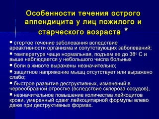 Особенности течения острогоОсобенности течения острого
аппендицита у лиц пожилого иаппендицита у лиц пожилого и
старческого возрастастарческого возраста **
 стертое течение заболевания вследствиестертое течение заболевания вследствие
ареактивности организма и сопутствующих заболеваний;ареактивности организма и сопутствующих заболеваний;
 температура чаще нормальная, подъем ее до 38температура чаще нормальная, подъем ее до 38оо
С иС и
выше наблюдается у небольшого числа больныхвыше наблюдается у небольшого числа больных
 боли в животе выражены незначительно;боли в животе выражены незначительно;
 защитное напряжение мышц отсутствует или выраженозащитное напряжение мышц отсутствует или выражено
слабо;слабо;
 быстрое развитие деструктивных, изменений вбыстрое развитие деструктивных, изменений в
червеобразной отростке (вследствие склероза сосудов),червеобразной отростке (вследствие склероза сосудов),
 незначительное повышение количества лейкоцитовнезначительное повышение количества лейкоцитов
крови, умеренный сдвиг лейкоцитарной формулы влевокрови, умеренный сдвиг лейкоцитарной формулы влево
даже при деструктивных формах.даже при деструктивных формах.
 