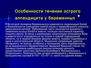 Особенности течения острогоОсобенности течения острого
аппендицита у беременныхаппендицита у беременных **
 Во второй половине беременности изменяется локализация болейВо второй половине беременности изменяется локализация болей
и болезненности (смещение слепой кишки и червеобразного отросткаи болезненности (смещение слепой кишки и червеобразного отростка
увеличенной маткой). Заболевание часто начинается внезапно сувеличенной маткой). Заболевание часто начинается внезапно с
появления острых болей в животе, носящих постоянный характер,появления острых болей в животе, носящих постоянный характер,
тошноты рвоты. В связи с изменением локализации аппендикса болитошноты рвоты. В связи с изменением локализации аппендикса боли
в животе могут определяться не только в правой подвздошнойв животе могут определяться не только в правой подвздошной
области, но и правом боковом фланке живота, правом подреберье иобласти, но и правом боковом фланке живота, правом подреберье и
даже в эпигастральной области. Мышечное напряжение удаетсядаже в эпигастральной области. Мышечное напряжение удается
обнаружить не всегда, особенно в последнюю треть беременности,обнаружить не всегда, особенно в последнюю треть беременности,
из-за выраженного перерастяжения передней брюшной стенки. Изиз-за выраженного перерастяжения передней брюшной стенки. Из
болевых приемов наибольшую диагностическую ценностьболевых приемов наибольшую диагностическую ценность
представляют симптомы Щеткина-Блюмберга, Воскресенского,представляют симптомы Щеткина-Блюмберга, Воскресенского,
Роздольского. Лейкоцитоз при остром аппендиците у беременных вРоздольского. Лейкоцитоз при остром аппендиците у беременных в
большинстве случаев 8большинстве случаев 8××101099
1212××101099
/ л, часто со сдвигом влево./ л, часто со сдвигом влево.
 