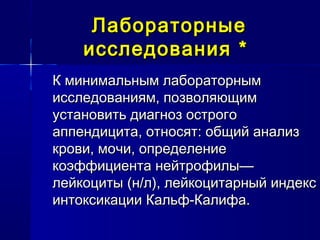 ЛабораторныеЛабораторные
исследованияисследования **
К минимальным лабораторнымК минимальным лабораторным
исследованиям, позволяющимисследованиям, позволяющим
установить диагноз острогоустановить диагноз острого
аппендицита, относят: общий анализаппендицита, относят: общий анализ
крови, мочи, определениекрови, мочи, определение
коэффициента нейтрофилы—коэффициента нейтрофилы—
лейкоциты (н/л), лейкоцитарный индекслейкоциты (н/л), лейкоцитарный индекс
интоксикации Кальф-Калифа.интоксикации Кальф-Калифа.
 