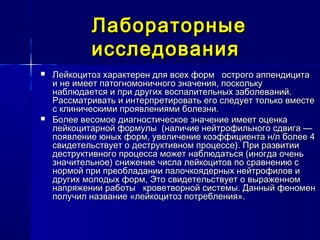 ЛабораторныеЛабораторные
исследованияисследования
 Лейкоцитоз характерен для всех форм острого аппендицитаЛейкоцитоз характерен для всех форм острого аппендицита
и не имеет патогномоничного значения, посколькуи не имеет патогномоничного значения, поскольку
наблюдается и при других воспалительных заболеваний.наблюдается и при других воспалительных заболеваний.
Рассматривать и интерпретировать его следует только вместеРассматривать и интерпретировать его следует только вместе
с клиническими проявлениями болезни.с клиническими проявлениями болезни.
 Более весомое диагностическое значение имеет оценкаБолее весомое диагностическое значение имеет оценка
лейкоцитарной формулы (наличие нейтрофильного сдвига —лейкоцитарной формулы (наличие нейтрофильного сдвига —
появление юных форм, увеличение коэффициента н/л более 4появление юных форм, увеличение коэффициента н/л более 4
свидетельствует о деструктивном процессе). При развитиисвидетельствует о деструктивном процессе). При развитии
деструктивного процесса может наблюдаться (иногда оченьдеструктивного процесса может наблюдаться (иногда очень
значительное) снижение числа лейкоцитов по сравнению сзначительное) снижение числа лейкоцитов по сравнению с
нормой при преобладании палочкоядерных нейтрофилов инормой при преобладании палочкоядерных нейтрофилов и
других молодых форм, Это свидетельствует о выраженномдругих молодых форм, Это свидетельствует о выраженном
напряжении работы кроветворной системы. Данный феноменнапряжении работы кроветворной системы. Данный феномен
получил название «лейкоцитоз потребления».получил название «лейкоцитоз потребления».
 