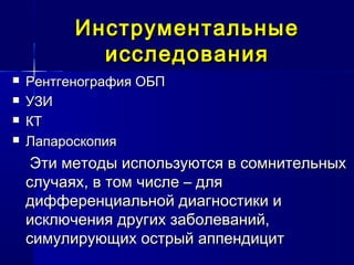 ИнструментальныеИнструментальные
исследованияисследования
 Рентгенография ОБПРентгенография ОБП
 УЗИУЗИ
 КТКТ
 ЛапароскопияЛапароскопия
Эти методы используются в сомнительныхЭти методы используются в сомнительных
случаях, в том числе – дляслучаях, в том числе – для
дифференциальной диагностики идифференциальной диагностики и
исключения других заболеваний,исключения других заболеваний,
симулирующих острый аппендицитсимулирующих острый аппендицит
 