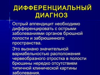 ДИФФЕРЕНЦИАЛЬНЫЙДИФФЕРЕНЦИАЛЬНЫЙ
ДИАГНОЗДИАГНОЗ
Острый аппендицит необходимоОстрый аппендицит необходимо
дифференцировать с острымидифференцировать с острыми
заболеваниями органов брюшнойзаболеваниями органов брюшной
полости и забрюшинногополости и забрюшинного
пространства.пространства.
Это вызнано значительнойЭто вызнано значительной
вариабельностью расположениявариабельностью расположения
червеобразного отростка в полостичервеобразного отростка в полости
брюшины нередко отсутствиембрюшины нередко отсутствием
типичной клинической картинытипичной клинической картины
заболевания.заболевания.
 