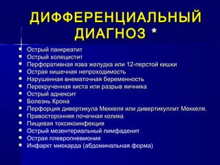 ДИФФЕРЕНЦИАЛЬНЫЙДИФФЕРЕНЦИАЛЬНЫЙ
ДИАГНОЗДИАГНОЗ **
 Острый панкреатитОстрый панкреатит
 Острый холециститОстрый холецистит
 Перфоративная язва желудка или 12-перстой кишкиПерфоративная язва желудка или 12-перстой кишки
 Острая кишечная непроходимостьОстрая кишечная непроходимость
 Нарушенная внематочная беременностьНарушенная внематочная беременность
 Перекрученная киста или разрыв яичникаПерекрученная киста или разрыв яичника
 Острый аднекситОстрый аднексит
 Болезнь КронаБолезнь Крона
 Перфорция дивертикула Меккеля или дивертикуллит Меккеля.Перфорция дивертикула Меккеля или дивертикуллит Меккеля.
 Правосторонняя почечная коликаПравосторонняя почечная колика
 Пищевая токсикоинфекцияПищевая токсикоинфекция
 Острый мезентериальный лимфаденит
 Острая плевропневмония
 Инфаркт миокарда (абдоминальная форма)
 