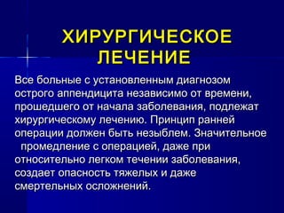 ХИРУРГИЧЕСКОЕХИРУРГИЧЕСКОЕ
ЛЕЧЕНИЕЛЕЧЕНИЕ
Все больные с установленным диагнозомВсе больные с установленным диагнозом
острого аппендицита независимо от времени,острого аппендицита независимо от времени,
прошедшего от начала заболевания, подлежатпрошедшего от начала заболевания, подлежат
хирургическому лечению. Принцип раннейхирургическому лечению. Принцип ранней
операции должен быть незыблем. Значительноеоперации должен быть незыблем. Значительное
промедление с операцией, даже припромедление с операцией, даже при
относительно легком течении заболевания,относительно легком течении заболевания,
создает опасность тяжелых и дажесоздает опасность тяжелых и даже
смертельных осложнений.смертельных осложнений.
 