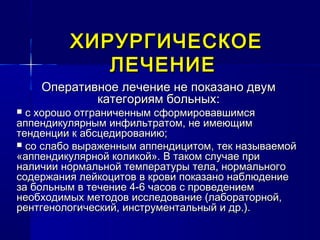 ХИРУРГИЧЕСКОЕХИРУРГИЧЕСКОЕ
ЛЕЧЕНИЕЛЕЧЕНИЕ
Оперативное лечение не показано двумОперативное лечение не показано двум
категориям больных:категориям больных:
 с хорошо отграниченным сформировавшимсяс хорошо отграниченным сформировавшимся
аппендикулярным инфильтратом, не имеющимаппендикулярным инфильтратом, не имеющим
тенденции к абсцедированию;тенденции к абсцедированию;
 со слабо выраженным аппендицитом, тек называемойсо слабо выраженным аппендицитом, тек называемой
«аппендикулярной коликой». В таком случае при«аппендикулярной коликой». В таком случае при
наличии нормальной температуры тела, нормальногоналичии нормальной температуры тела, нормального
содержания лейкоцитов в крови показано наблюдениесодержания лейкоцитов в крови показано наблюдение
за больным в течение 4-6 часов с проведениемза больным в течение 4-6 часов с проведением
необходимых методов исследование (лабораторной,необходимых методов исследование (лабораторной,
рентгенологический, инструментальный и др.).рентгенологический, инструментальный и др.).
 