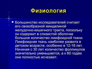 ФизиологияФизиология
 Большинство исследователей считаетБольшинство исследователей считает
его своеобразной миндалинойего своеобразной миндалиной
желудочно-кишечного тракта, посколькужелудочно-кишечного тракта, поскольку
он содержит в слизистой оболочкеон содержит в слизистой оболочке
большое количество лимфоидной ткани.большое количество лимфоидной ткани.
Лимфоидная ткань наиболее развита вЛимфоидная ткань наиболее развита в
детском возрасте, особенно в 12-16 лет.детском возрасте, особенно в 12-16 лет.
Начиная с 30 лет количество фолликуловНачиная с 30 лет количество фолликулов
значительно уменьшается, а к 60 годамзначительно уменьшается, а к 60 годам
они полностью исчезают.они полностью исчезают.
 