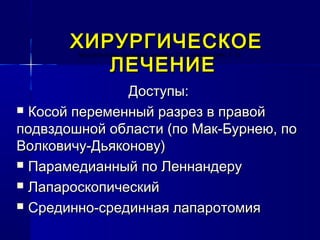 ХИРУРГИЧЕСКОЕХИРУРГИЧЕСКОЕ
ЛЕЧЕНИЕЛЕЧЕНИЕ
Доступы:Доступы:
 Косой переменный разрез в правойКосой переменный разрез в правой
подвздошной области (по Мак-Бурнею, поподвздошной области (по Мак-Бурнею, по
Волковичу-Дьяконову)Волковичу-Дьяконову)
 Парамедианный по ЛеннандеруПарамедианный по Леннандеру
 ЛапароскопическийЛапароскопический
 Срединно-срединная лапаротомияСрединно-срединная лапаротомия
находиться над указанной линией и 2/3 - ниже нее (рис. 5. 1).находиться над указанной линией и 2/3 - ниже нее (рис. 5. 1).находиться над указанной линией и 2/3 - ниже нее (рис. 5. 1).
 