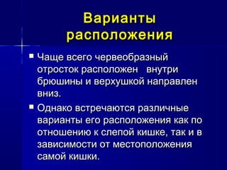 ВариантыВарианты
расположениярасположения
 Чаще всего червеобразныйЧаще всего червеобразный
отросток расположен внутриотросток расположен внутри
брюшины и верхушкой направленбрюшины и верхушкой направлен
вниз.вниз.
 Однако встречаются различныеОднако встречаются различные
варианты его расположения как поварианты его расположения как по
отношению к слепой кишке, так и вотношению к слепой кишке, так и в
зависимости от местоположениязависимости от местоположения
самой кишки.самой кишки.
 
