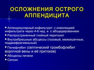 ОСЛОЖНЕНИЯ ОСТРОГООСЛОЖНЕНИЯ ОСТРОГО
АППЕНДИЦИТААППЕНДИЦИТА
 Аппендикулярный инфильтрат: с инволюцией
инфильтрата через 4-6 нед. и с абсцедированием
 Распространенный гнойный перитонит
 Внутрибрюшные абсцессы (тазовый, межкишечные,
поддиафрагмальный)
 Пилефлебит (септический тромбофлебит
воротной вены и её притоков)
 Абсцессы печени
 Сепсис
 
