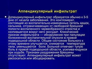 Аппендикулярный инфильтратАппендикулярный инфильтрат
 Аппендикулярный инфильтрат образуется обычно к 3-5Аппендикулярный инфильтрат образуется обычно к 3-5
дню от начала заболевания. Это конгломерат,дню от начала заболевания. Это конгломерат,
состоящий из воспалительно-измененных петель кишок,состоящий из воспалительно-измененных петель кишок,
сальника, отграничивающих от свободной брюшнойсальника, отграничивающих от свободной брюшной
полости воспаленного червеобразного отростка иполости воспаленного червеобразного отростка и
скопившегося вокруг него экссудат. Клиническийскопившегося вокруг него экссудат. Клинический
признак инфильтрата — обнаружение при пальпациипризнак инфильтрата — обнаружение при пальпации
болезненной воспалительной опухоли в правойболезненной воспалительной опухоли в правой
подвздошной области. Общее состояние больного кподвздошной области. Общее состояние больного к
этому времени улучшается, снижается температураэтому времени улучшается, снижается температура
тела, уменьшаются боли. Больной отмечает тупуютела, уменьшаются боли. Больной отмечает тупую
боль в правой подвздошной области, усилива­ющуюсяболь в правой подвздошной области, усилива­ющуюся
при ходьбе. Признаки раздражения брюшиныпри ходьбе. Признаки раздражения брюшины
отсутствуют. Аппендикулярный инфильтрат можетотсутствуют. Аппендикулярный инфильтрат может
рассосаться или абсцедировать.рассосаться или абсцедировать.
 