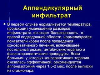 АппендикулярныйАппендикулярный
инфильтратинфильтрат
 В первом случае нормализуется температура,В первом случае нормализуется температура,
происходит уменьшение размеровпроисходит уменьшение размеров
инфильтрата, исчезает болезненность винфильтрата, исчезает болезненность в
правой подвздошной области, нормализуютсяправой подвздошной области, нормализуются
показатели крови после проведенияпоказатели крови после проведения
консервативного лечения, включающееконсервативного лечения, включающее
постельный режим, антибиотикотерапию ипостельный режим, антибиотикотерапию и
физиотерапевтичекие процедуры. Всемфизиотерапевтичекие процедуры. Всем
больным, у которых консервативная терапиябольным, у которых консервативная терапия
оказалась эффективной, рекомендуетсяоказалась эффективной, рекомендуется
аппендэктомия через 1,5-2 мес. после выпискиаппендэктомия через 1,5-2 мес. после выписки
из стационара.из стационара.
 