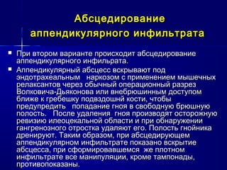 АбсцедированиеАбсцедирование
аппендикулярного инфильтратааппендикулярного инфильтрата
 При втором варианте происходит абсцедированиеПри втором варианте происходит абсцедирование
аппендикулярного инфильрата.аппендикулярного инфильрата.
 Аппендикулярный абсцесс вскрывают подАппендикулярный абсцесс вскрывают под
эндотрахеальным наркозом с применением мышечныхэндотрахеальным наркозом с применением мышечных
релаксантов через обычный операционный разрезрелаксантов через обычный операционный разрез
Волковича-Дьяконова или внебрюшинным доступомВолковича-Дьяконова или внебрюшинным доступом
ближе к гребешку подвздошнй кости, чтобыближе к гребешку подвздошнй кости, чтобы
предупредить попадание гноя в свободную брюшнуюпредупредить попадание гноя в свободную брюшную
полость. После удаления гноя производят осторожнуюполость. После удаления гноя производят осторожную
ревизию илеоцекальной области и при обнаруженииревизию илеоцекальной области и при обнаружении
гангренозного отростка удаляют его. Полость гнойникагангренозного отростка удаляют его. Полость гнойника
дренируют. Таким образом, при абсцедирующемдренируют. Таким образом, при абсцедирующем
аппендикулярном инфильтрате показано вскрытиеаппендикулярном инфильтрате показано вскрытие
абсцесса, при сформировавшемся же плотномабсцесса, при сформировавшемся же плотном
инфильтрате все манипуляции, кроме тампонады,инфильтрате все манипуляции, кроме тампонады,
противопоказаны.противопоказаны.
 
