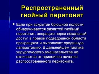 РаспространенныйРаспространенный
гнойный перитонитгнойный перитонит
 Если при вскрытии брюшной полостиЕсли при вскрытии брюшной полости
обнаруживается разлитой гнойныйобнаруживается разлитой гнойный
перитонит, операцию через локальныйперитонит, операцию через локальный
доступ в правой подвздошной областидоступ в правой подвздошной области
прекращают и выполняют срединнуюпрекращают и выполняют срединную
лапаротомию. В дальнейшем тактикалапаротомию. В дальнейшем тактика
хирургического вмешательства нехирургического вмешательства не
отличается от принципов леченияотличается от принципов лечения
распространенного перитонита.распространенного перитонита.
 