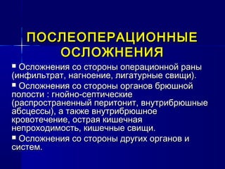 ПОСЛЕОПЕРАЦИОННЫЕПОСЛЕОПЕРАЦИОННЫЕ
ОСЛОЖНЕНИЯОСЛОЖНЕНИЯ
 Осложнения со стороны операционной раныОсложнения со стороны операционной раны
(инфильтрат, нагноение, лигатурные свищи).(инфильтрат, нагноение, лигатурные свищи).
 Осложнения со стороны органов брюшнойОсложнения со стороны органов брюшной
полости : гнойно-септическиеполости : гнойно-септические
(распространенный перитонит, внутрибрюшные(распространенный перитонит, внутрибрюшные
абсцессы), а также внутрибрюшноеабсцессы), а также внутрибрюшное
кровотечение, острая кишечнаякровотечение, острая кишечная
непроходимость, кишечные свищи.непроходимость, кишечные свищи.
 Осложнения со стороны других органов иОсложнения со стороны других органов и
систем.систем.
 