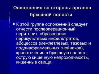 Осложнения со стороны органовОсложнения со стороны органов
брюшной полостибрюшной полости
 К этой группе осложнений следуетК этой группе осложнений следует
отнести послеоперационныйотнести послеоперационный
перитонит, образованиеперитонит, образование
перикультевых инфильтратов,перикультевых инфильтратов,
абсцессов (межпетлевых, тазовых иабсцессов (межпетлевых, тазовых и
поддиафрагмальных гнойников),поддиафрагмальных гнойников),
кровотечение в брюшную полость,кровотечение в брюшную полость,
острую кишечную непроходимость,острую кишечную непроходимость,
кишечные свищи.кишечные свищи.
 
