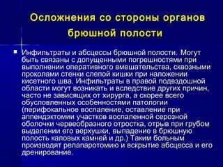 Осложнения со стороны органовОсложнения со стороны органов
брюшной полостибрюшной полости
 Инфильтраты и абсцессы брюшной полости.Инфильтраты и абсцессы брюшной полости. МогутМогут
быть связаны с допущенными погрешностями прибыть связаны с допущенными погрешностями при
выполнении оперативного вмешательства, сквознымивыполнении оперативного вмешательства, сквозными
проколами стенки слепой кишки при наложениипроколами стенки слепой кишки при наложении
кисетного шва. Инфильтраты в правой подвздошнойкисетного шва. Инфильтраты в правой подвздошной
области могут возникать и вследствие других причин,области могут возникать и вследствие других причин,
часто не зависящих от хирурга, а скорее всегочасто не зависящих от хирурга, а скорее всего
обусловленных особенностями патологииобусловленных особенностями патологии
(перифокальное воспаление, оставление при(перифокальное воспаление, оставление при
аппендэктомии участков воспаленной серознойаппендэктомии участков воспаленной серозной
оболочки червеобразного отростка, отрыв при грубомоболочки червеобразного отростка, отрыв при грубом
выделении его верхушки, выпадение в брюшнуювыделении его верхушки, выпадение в брюшную
полость каловых камней и др.) Таким больнымполость каловых камней и др.) Таким больным
производят релапаротомию и вскрытие абсцесса и егопроизводят релапаротомию и вскрытие абсцесса и его
дренирование.дренирование.
 