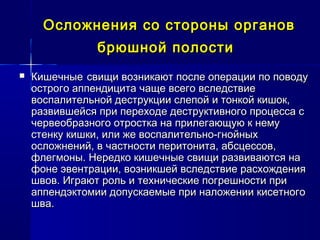 Осложнения со стороны органовОсложнения со стороны органов
брюшной полостибрюшной полости
 КишечныеКишечные свищи возникают после операции по поводусвищи возникают после операции по поводу
острого аппендицита чаще всего вследствиеострого аппендицита чаще всего вследствие
воспалительной деструкции слепой и тонкой кишок,воспалительной деструкции слепой и тонкой кишок,
развившейся при переходе деструктивного процесса сразвившейся при переходе деструктивного процесса с
червеобразного отростка на прилегающую к немучервеобразного отростка на прилегающую к нему
стенку кишки, или же воспалительно-гнойныхстенку кишки, или же воспалительно-гнойных
осложнений, в частности перитонита, абсцессов,осложнений, в частности перитонита, абсцессов,
флегмоны. Нередко кишечные свищи развиваются нафлегмоны. Нередко кишечные свищи развиваются на
фоне эвентрации, возникшей вследствие расхожденияфоне эвентрации, возникшей вследствие расхождения
швов. Играют роль и технические погрешности пришвов. Играют роль и технические погрешности при
аппендэктомии допускаемые при наложении кисетногоаппендэктомии допускаемые при наложении кисетного
шва.шва.
 