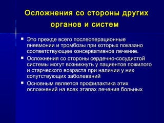 Осложнения со стороны другихОсложнения со стороны других
органов и системорганов и систем
 Это прежде всего послеоперационныеЭто прежде всего послеоперационные
пневмонии и тромбозы при которых показанопневмонии и тромбозы при которых показано
соответствующее консервативное лечение.соответствующее консервативное лечение.
 Осложнения со стороны сердечно-сосудистойОсложнения со стороны сердечно-сосудистой
системы могут возникнуть у пациентов пожилогосистемы могут возникнуть у пациентов пожилого
и старческого возраста при наличии у нихи старческого возраста при наличии у них
сопутствующих заболеванийсопутствующих заболеваний
 Основным является профилактика этихОсновным является профилактика этих
осложнений на всех этапах лечения больныхосложнений на всех этапах лечения больных
 