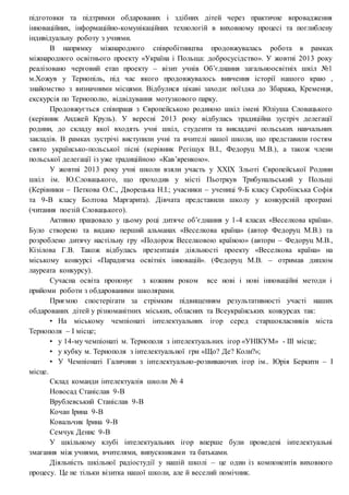 підготовки та підтримки обдарованих і здібних дітей через практичне впровадження
інноваційних, інформаційно-комунікаційних технологій в виховному процесі та поглиблену
індивідуальну роботу з учнями.
В напрямку міжнародного співробітництва продовжувалась робота в рамках
міжнародного освітнього проекту «Україна і Польща: добросусідство». У жовтні 2013 року
реалізовано черговий етап проекту – візит учнів Об’єднання загальноосвітніх шкіл №1
м.Хожув у Тернопіль, під час якого продовжувалось вивчення історії нашого краю ,
знайомство з визначними місцями. Відбулися цікаві заходи: поїздка до Збаража, Кременця,
екскурсія по Тернополю, відвідування мотузкового парку.
Продовжується співпраця з Європейською родиною шкіл імені Юліуша Словацького
(керівник Анджей Круль). У вересні 2013 року відбулась традиційна зустріч делегації
родини, до складу якої входять учні шкіл, студенти та викладачі польських навчальних
закладів. В рамках зустрічі виступили учні та вчителі нашої школи, що представили гостям
свято українсько-польської пісні (керівник Регіщук В.І., Федоруц М.В.), а також члени
польської делегації із уже традиційною «Кав’яренкою».
У жовтні 2013 року учні школи взяли участь у ХХІХ Зльоті Європейської Родини
шкіл ім. Ю.Словацького, що проходив у місті Пьотркув Трибунальський у Польщі
(Керівники – Петкова О.С., Дворецька Н.І.; учасники – учениці 9-Б класу Скробінська Софія
та 9-В класу Болтова Маргарита). Дівчата представили школу у конкурсній програмі
(читання поезій Словацького).
Активно працювало у цьому році дитяче об’єднання у 1-4 класах «Веселкова країна».
Було створено та видано перший альманах «Веселкова країна» (автор Федоруц М.В.) та
розроблено дитячу настільну гру «Подорож Веселковою країною» (автори – Федоруц М.В.,
Кізілова Г.В. Також відбулась презентація діяльності проекту «Веселкова країна» на
міському конкурсі «Парадигма освітніх інновацій». (Федоруц М.В. – отримав диплом
лауреата конкурсу).
Сучасна освіта пропонує з кожним роком все нові і нові інноваційні методи і
прийоми роботи з обдарованими школярами.
Приємно спостерігати за стрімким підвищенням результативності участі наших
обдарованих дітей у різноманітних міських, обласних та Всеукраїнських конкурсах так:
• На міському чемпіонаті інтелектуальних ігор серед старшокласників міста
Тернополя – І місце;
• у 14-му чемпіонаті м. Тернополя з інтелектуальних ігор «УНІКУМ» - ІІІ місце;
• у кубку м. Тернополя з інтелектуальної гри «Що? Де? Коли?»;
• У Чемпіонаті Галичини з інтелектуально-розвиваючих ігор ім.. Юрія Беркити – І
місце.
Склад команди інтелектуалів школи № 4
Новосад Станіслав 9-В
Врублевський Станіслав 9-В
Кочан Ірина 9-В
Ковальчик Ірина 9-В
Семчук Денис 9-В
У шкільному клубі інтелектуальних ігор вперше були проведені інтелектуальні
змагання між учнями, вчителями, випускниками та батьками.
Діяльність шкільної радіостудії у нашій школі – це один із компонентів виховного
процесу. Це не тільки візитка нашої школи, але й веселий помічник.
 