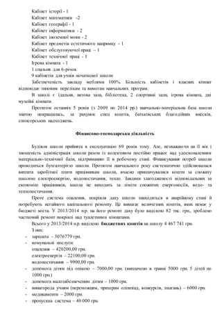 Кабінет історії - 1
Кабінет математики -2
Кабінет географії - 1
Кабінет інформатики - 2
Кабінет іноземної мови - 2
Кабінет предметів естетичного напрямку - 1
Кабінет обслуговуючої праці – 1
Кабінет технічної праці - 1
Ігрова кімната - 1
1 спальня для 6-річок
9 кабінетів для учнів початкової школи
Забезпеченість закладу меблями 100%. Більшість кабінетів і класних кімнат
відповідає типовим перелікам та вимогам навчальних програм.
В школі є їдальня, актова зала, бібліотека, 2 спортивні зали, ігрова кімната, дві
музейні кімнати.
Протягом останніх 5 років (з 2009 по 2014 рр.) навчально-матеріальна база школи
значно покращилась, за рахунок спец коштів, батьківських благодійних внесків,
спонсорських надходжень.
Фінансово-господарська діяльність
Будівля школи прийнята в експлуатацію 69 років тому. Але, незважаючи на її вік і
зношеність адміністрація школи разом із колективом постійно працює над удосконаленням
матеріально-технічної бази, підтриманню її в робочому стані. Фінансування потреб школи
проводиться бухгалтерією школи. Протягом навчального року систематично здійснювалася
виплата заробітної плати працівникам школи, вчасно приплачувалися кошти за спожиту
школою електроенергію, водопостачання, тепло. Завдяки злагодженості відповідальних за
економію працівників, школа не виходить за ліміти спожитих енергоносіїв, водо- та
теплопостачання.
Проте система опалення, покрівля даху школи знаходяться в аварійному стані й
потребують негайного капітального ремонту. Це вимагає величезних коштів, яких немає у
бюджеті міста. У 2013/2014 н.р. на його ремонт даху було виділено 82 тис. грн., зроблено
частковий ремонт покрівлі над туалетними кімнатами.
Всього у 2013/2014 н.р. виділено бюджетних коштів на школу 4 467 741 грн.
З них:
- зарплата – 3076779 грн.
- комунальні послуги:
опалення – 420200,00 грн.
електроенергія – 22100,00 грн.
водопостачання – 9900,00 грн.
- допомога дітям під опікою – 7000,00 грн. (виплачено в травні 5000 грн. 5 дітей по
1000 грн.)
- допомога малозабезпеченим дітям – 1000 грн.
- винагорода учням (переможцям, призерам олімпіад, конкурсів, змагань) – 6000 грн.
- медикаменти – 2000 грн.
- пропускна система – 40 000 грн.
 