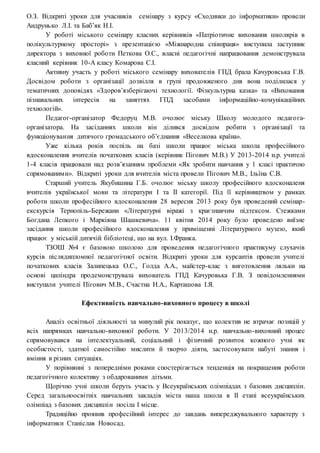 О.З. Відкриті уроки для учасників семінару з курсу «Сходинки до інформатики» провели
Андрунько Л.І. та Баб’як Н.І.
У роботі міського семінару класних керівників «Патріотичне виховання школярів в
полікультурному просторі» з презентацією «Міжнародна співпраця» виступила заступник
директора з виховної роботи Петкова О.С., власні педагогічні напрацювання демонструвала
класний керівник 10-А класу Комарова С.І.
Активну участь у роботі міського семінару вихователів ГПД брала Качуровська Г.В.
Досвідом роботи з організації дозвілля в групі продовженого дня вона поділилася у
тематичних доповідях «Здоров’язберігаючі технології. Фізкультурна казка» та «Виховання
пізнавальних інтересів на заняттях ГПД засобами інформаційно-комунікаційних
технологій».
Педагог-організатор Федоруц М.В. очолює міську Школу молодого педагога-
організатора. На засіданнях школи він ділився досвідом робити з організації та
функціонування дитячого громадського об’єднання «Веселкова країна».
Уже кілька років поспіль на базі школи працює міська школа професійного
вдосконалення вчителів початкових класів (керівник Пігович М.В.) У 2013-2014 н.р. учителі
1-4 класів працювали над розв’язанням проблеми «Як зробити навчання у 1 класі практично
спрямованими». Відкриті уроки для вчителів міста провели Пігович М.В., Ільїна С.В.
Старший учитель Якубишина Г.Б. очолює міську школу професійного вдосконаленя
вчителів української мови та літератури І та ІІ категорії. Під її керівництвом у рамках
роботи школи професійного вдосконалення 28 вересня 2013 року був проведений семінар-
екскурсія Тернопіль-Бережани «Літературні віражі з краєзнавчим підтексом. Стежками
Богдана Лепкого і Маркіяна Шашкевича». 11 квітня 2014 року було проведено виїзне
засідання школи професійного вдосконалення у приміщенні Літературного музею, який
працює у міській дитячій бібліотеці, що на вул. І.Франка.
ТЗОШ №4 є базовою школою для проведення педагогічного практикуму слухачів
курсів післядипломної педагогічної освіти. Відкриті уроки для курсантів провели учителі
початкових класів Залипецька О.С., Голда А.А., майстер-клас з виготовлення ляльки на
основі циліндра продемонструвала вихователь ГПД Качуровька Г.В. З повідомленнями
виступали учителі Пігович М.В., Счастна Н.А., Карташова І.Я.
Ефективність навчально-виховного процесу в школі
Аналіз освітньої діяльності за минулий рік показує, що колектив не втрачає позицій у
всіх напрямках навчально-виховної роботи. У 2013/2014 н.р. навчально-виховний процес
спрямовувався на інтелектуальний, соціальний і фізичний розвиток кожного учні як
особистості, здатної самостійно мислити й творчо діяти, застосовувати набуті знання і
вміння в різних ситуаціях.
У порівнянні з попередніми роками спостерігається тенденція на покращення роботи
педагогічного колективу з обдарованими дітьми.
Щорічно учні школи беруть участь у Всеукраїнських олімпіадах з базових дисциплін.
Серед загальноосвітніх навчальних закладів міста наша школа в ІІ етапі всеукраїнських
олімпіад з базових дисциплін посіла І місце.
Традиційно проявив професійний інтерес до завдань випереджувального характеру з
інформатики Станіслав Новосад.
 