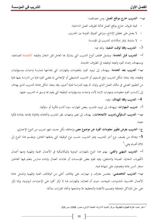 ‫اﻟﻔﺼﻞ‬‫اﻷول‬‫اﻟﻤﺆﺳﺴﺔ‬ ‫ﻓﻲ‬ ‫اﻟﺘﺪرﯾﺐ‬
10
‫ب‬-‫اﻟﻌﻤﻞ‬ ‫ﻣﻮاﻗﻊ‬ ‫ﺧﺎرج‬ ‫ﻳﺐ‬‫ر‬‫اﻟﺘﺪ‬:‫ﺧﺼﺎﺋﺼﻪ‬ ‫وﻣﻦ‬:
-‫ﻇﺮوف‬ ‫ﻴﺌﺔ‬‫اﻗﻊ‬‫ﻮ‬‫ﻣ‬ ‫ج‬‫ﺧﺎر‬‫اﻟﻌﻤﻞ‬‫اﻟﺪاﺧﻠﻴﺔ‬ ‫اﻟﻌﻤﻞ‬ ‫ﻟﻈﺮوف‬ ‫ﳑﺎﺛﻠﺔ‬.
-‫ﻻ‬‫ﺗﻌﻄﻴﻞ‬ ‫ﻋﻠﻰ‬ ‫ﻳﻌﻤﻞ‬‫اﻹﻧﺘﺎج‬‫ﺑﲔ‬‫ر‬‫اﳌﺘﺪ‬ ‫ﺑﲔ‬ ‫اﻟﻔﺮدﻳﺔ‬ ‫اﻟﻔﺮوق‬ ‫اﻋﻲ‬‫ﺮ‬‫وﻳ‬ ،.
-‫ﻻ‬‫اﻓﺮ‬‫ﻮ‬‫ﺗ‬ ‫ﻳﺸﱰط‬‫إﻣﻜﺎﻧﺎت‬‫اﳌﺆﺳﺴﺔ‬ ‫ﰲ‬ ‫ﻳﺐ‬‫ر‬‫اﻟﺘﺪ‬.
3-‫اﻟﺘﻨﻔﻴﺬ‬ ‫ﻟﻮﻗﺖ‬ ‫وﻓﻘﺎ‬ ‫ﻳﺐ‬‫ر‬‫اﻟﺘﺪ‬:‫ﻓﻴﻪ‬ ‫وﳒﺪ‬:
‫أ‬-‫ﻳﺐ‬‫ر‬‫اﻟﺘﺪ‬‫اﻟﺨﺪﻣﺔ‬ ‫ﻗﺒﻞ‬:‫ﳐﺘﻠﻒ‬ ‫وﻳﺸﻤﻞ‬‫اع‬‫ﻮ‬‫أﻧ‬‫اﺷ‬ ‫ﻗﺒﻞ‬ ‫اﻟﻌﺎﻣﻞ‬ ‫ﺎ‬ ‫ﻳﺸﺎرك‬ ‫اﻟﱵ‬ ‫ﻳﺐ‬‫ر‬‫اﻟﺘﺪ‬‫وﻇﻴﻔﺘﻪ‬ ‫ﻐﺎل‬‫ﻛﺎﻟﺘﻠﻤﺬة‬‫اﻟﺼﻨﺎﻋﻴﺔ‬،
‫وﻳﺴﺘﻬﺪف‬‫إﻋﺪاد‬‫اﳉﺪﻳﺪة‬ ‫اﻟﻈﺮوف‬ ‫ﰲ‬ ‫ﻟﻮﻇﻴﻔﺘﻪ‬ ‫ﻴﺌﺘﻪ‬ ‫و‬ ‫اﻟﻔﺮد‬.
‫ب‬-‫اﻟﺨﺪﻣﺔ‬ ‫ﺑﻌﺪ‬ ‫ﻳﺐ‬‫ر‬‫اﻟﺘﺪ‬:‫وﻳﻬﺪف‬‫إﱃ‬‫ﳌ‬ ‫ﳛﺘﺎﺟﻬﺎ‬ ‫اﻟﱵ‬ ‫ات‬‫ر‬‫اﳌﻬﺎ‬‫و‬ ‫ﺑﺎﳌﻌﻠﻮﻣﺎت‬ ‫اﻟﻔﺮد‬ ‫ﺗﺰوﻳﺪ‬‫ﻤﺎر‬‫ﻟﻴﺎت‬‫و‬‫وﻣﺴﺆ‬ ‫اﺟﺒﺎت‬‫و‬ ‫ﺳﺔ‬
‫اﳌﺴﺘﻮى‬ ‫ﻟﺮﻓﻊ‬ ‫ﻳﺐ‬‫ر‬‫اﻟﺘﺪ‬ ‫ﺷﻜﻞ‬ ‫ﻳﺘﺨﺬ‬ ‫وﻗﺪ‬ ،‫وﻇﻴﻔﺘﻪ‬‫أو‬‫اﻟﺘﻨﺸﻴﻄﻲ‬ ‫ﻳﺐ‬‫ر‬‫اﻟﺘﺪ‬‫أو‬‫اﻹﻧﻌﺎﺷﻲ‬‫إذ‬‫ﻓﱰة‬ ‫ﻳﻠﻴﻬﺎ‬ ‫اﺳﺔ‬‫ر‬‫اﻟﺪ‬ ‫ﻣﻦ‬ ‫ﻓﱰة‬ ‫اﻟﻔﺮد‬ ‫ﳝﻀﻲ‬
‫ﻟﻔﱰة‬ ‫اﺳﺔ‬‫ر‬‫ﻟﻠﺪ‬ ‫ﻳﻌﻮد‬ ‫ﰒ‬ ،‫ﻟﻪ‬‫و‬‫ا‬‫ﺰ‬‫ﻳ‬ ‫اﻟﺬي‬ ‫اﻟﻌﻤﻞ‬ ‫ﻣﻜﺎن‬ ‫ﰲ‬ ‫اﻟﻌﻤﻠﻲ‬ ‫اﻟﺘﻄﺒﻴﻖ‬ ‫ﻣﻦ‬‫أﺧﺮى‬‫ﺷﻜﻞ‬ ‫ﻳﺘﺨﺬ‬ ‫وﻗﺪ‬ ،‫إﻋﺎدة‬‫ﻳﻬﺪف‬ ‫اﻟﺬي‬ ‫ﻳﺐ‬‫ر‬‫اﻟﺘﺪ‬
‫إﱃ‬‫إﻛﺴﺎب‬‫ا‬‫ﻻزﻣﺔ‬ ‫ات‬‫ر‬‫وﻣﻬﺎ‬ ‫ﻣﻌﻠﻮﻣﺎت‬ ‫ﻟﻔﺮد‬‫ﻷداء‬‫ﻋﻠﻴﻬﺎ‬ ‫ﻳﺐ‬‫ر‬‫اﻟﺘﺪ‬ ‫ﻟﻪ‬ ‫وﺳﺒﻖ‬ ‫ﺎ‬ ‫ﻳﻘﻮم‬ ‫اﻟﱵ‬ ‫اﻟﻮﻇﻴﻔﺔ‬ ‫وﻣﺴﺆوﻟﻴﺎت‬ ‫اﺟﺒﺎت‬‫و‬.
4-‫ﻟﻠﻬﺪف‬ ‫وﻓﻘﺎ‬ ‫ﻳﺐ‬‫ر‬‫اﻟﺘﺪ‬:‫وﻓﻴﻪ‬:
‫أ‬-‫ات‬‫ر‬‫اﻟﻤﻬﺎ‬ ‫ﻳﺐ‬‫ر‬‫ﺗﺪ‬:‫وﻳﻬﺪف‬‫إﱃ‬‫ﻳﺔ‬‫ﺮ‬‫ﻓﻜ‬ ‫ﻛﺎﻧﺖ‬‫اء‬‫ﻮ‬‫ﺳ‬ ‫ات‬‫ر‬‫اﳌﻬﺎ‬ ‫ﺑﺒﻌﺾ‬ ‫اﳌﺘﺪرب‬ ‫ﺗﺰوﻳﺪ‬‫أو‬‫ﻛﻴﺔ‬‫ﺳﻠﻮ‬.
‫ب‬-‫ﻛﻲ‬‫اﻟﺴﻠﻮ‬ ‫ﻳﺐ‬‫ر‬‫اﻟﺘﺪ‬)‫ﻳﺐ‬‫ر‬‫ﺗﺪ‬‫اﻻﺗﺠﺎﻫﺎ‬‫ت‬:(‫ﻳﻬﺪف‬‫إﱃ‬‫ﻟﺔ‬‫و‬‫وﳏﺎ‬ ‫اﲡﺎﻫﺎﺗﻪ‬‫و‬ ‫اﳌﺘﺪرب‬ ‫ﻧﻈﺮ‬ ‫وﺟﻬﺎت‬ ‫ﺗﻐﻴﲑ‬‫إﻗﻨﺎﻋﻪ‬‫ﻓﻜﺮة‬ ‫ﺑﻔﺎﺋﺪة‬
‫ﻣﻌﻴﻨﺔ‬.
‫ج‬-‫ﻣﻌﻴﻦ‬ ‫ﻣﻮﺿﻮع‬ ‫ﻋﻦ‬ ‫اﻟﻔﺮد‬ ‫ﻣﻌﻠﻮﻣﺎت‬ ‫ﺗﻄﻮﻳﺮ‬ ‫ﺑﻐﺮض‬ ‫ﻳﺐ‬‫ر‬‫اﻟﺘﺪ‬‫وإﺣﺎﻃﺘﻪ‬‫اﻟﻨﻮع‬ ‫ﻣﻦ‬ ‫ﻳﺐ‬‫ر‬‫ﺗﺪ‬ ‫ﻓﻬﻮ‬ ،‫ﺟﺪﻳﺪ‬ ‫ﺑﻜﻞ‬‫اﻹﺧﺒﺎري‬.
5-‫ﻧﻮع‬ ‫ﻳﻀﻴﻒ‬ ‫ﻣﻦ‬ ‫وﻫﻨﺎك‬‫أﺧﺮ‬‫ﻫﺬا‬ ‫وﻳﻨﻘﺴﻢ‬ ،‫اﻟﻌﺎﻣﻞ‬ ‫ﻳﺸﻐﻠﻬﺎ‬ ‫اﻟﱵ‬ ‫اﻟﻮﻇﻴﻔﺔ‬ ‫ﻧﻮع‬ ‫ﺣﺴﺐ‬ ‫ﻳﺐ‬‫ر‬‫اﻟﺘﺪ‬ ‫وﻫﻮ‬ ‫ﻳﺐ‬‫ر‬‫ﻟﻠﺘﺪ‬‫اﻟﻨﻮع‬‫إﱃ‬
‫ﺛﻼﺛﺔ‬‫أﻗﺴﺎم‬‫وﻫﻲ‬:1
‫أ‬-‫واﻟﻔﻨﻲ‬ ‫اﻟﻤﻬﻨﻲ‬ ‫ﻳﺐ‬‫ر‬‫اﻟﺘﺪ‬:‫ﰲ‬ ‫اﳌﻴﻜﺎﻧﻴﻜﻴﺔ‬‫و‬ ‫اﻟﻴﺪوﻳﺔ‬ ‫ات‬‫ر‬‫ﺑﺎﳌﻬﺎ‬ ‫اﻟﻨﻮع‬ ‫ﻫﺬا‬ ‫ﻳﻬﺘﻢ‬‫اﻷﻋﻤﺎل‬‫وﻣﻨﻬﺎ‬ ‫اﳌﻬﻨﻴﺔ‬‫و‬ ‫اﻟﻔﻨﻴﺔ‬‫أﻋﻤﺎل‬
‫اﳌﺆﺳﺴﺎت‬ ‫ﺑﻌﺾ‬ ‫ﺗﻘﻮم‬ ‫وﻓﻴﻪ‬ ،‫اﻟﺘﺸﻐﻴﻞ‬‫و‬ ‫اﻟﺼﻴﺎﻧﺔ‬ ،‫اﻟﻨﺠﺎرة‬ ،‫ﺑﺎء‬‫ﺮ‬‫اﻟﻜﻬ‬‫أو‬‫اﻟﻌﻤﺎل‬ ‫ﻧﻘﺎﺑﺎت‬‫ﺑﺈﻧﺸﺎء‬‫اﻟﻌﺎﻣﻠﲔ‬ ‫ﻓﻴﻬﺎ‬ ‫ﻳﺘﻌﻠﻢ‬ ‫ﻣﺪارس‬
‫اﻟﺴﻦ‬ ‫ﺻﻐﺎر‬‫ﻓﻨﻴﺔ‬ ‫ﺷﻬﺎدة‬ ‫ﻋﻠﻰ‬ ‫وﳛﺼﻠﻮن‬ ‫ﻋﺎدة‬.
‫ب‬-‫اﻟﺘﺨﺼﺼﻲ‬ ‫ﻳﺐ‬‫ر‬‫اﻟﺘﺪ‬:‫وﻇﺎﺋﻒ‬ ‫ﻋﻠﻰ‬ ‫ات‬‫ر‬‫ﻣﻬﺎ‬ ‫و‬ ‫ﻣﻌﺎرف‬ ‫ﻳﺘﻀﻤﻦ‬‫أﻋﻠﻰ‬‫ﻋﺎدة‬ ‫وﺗﺸﻤﻞ‬ ‫اﳌﻬﻨﻴﺔ‬‫و‬ ‫اﻟﻔﻨﻴﺔ‬ ‫اﻟﻮﻇﺎﺋﻒ‬ ‫ﻣﻦ‬
‫اﻷﻋﻤﺎل‬‫اﶈﺎﺳﺒﻴﺔ‬‫ﺣﻴﺚ‬ ،‫اﳌﺒﻴﻌﺎت‬ ،‫ﻳﺎت‬‫ﱰ‬‫اﳌﺸ‬ ،‫أن‬‫ﻻ‬ ‫ﻫﻨﺎ‬ ‫ات‬‫ر‬‫اﳌﻬﺎ‬‫و‬ ‫اﳌﻌﺎرف‬‫ﻋﻠﻰ‬ ‫ا‬‫ﲑ‬‫ﻛﺜ‬ ‫ﻛﺰ‬‫ﺗﺮ‬‫اءات‬‫ﺮ‬‫اﻹﺟ‬،‫اﻟﺮوﺗﻴﻨﻴﺔ‬‫وإﳕﺎ‬‫ﻛﺰ‬‫ﺗﺮ‬
‫ا‬ ‫اﳌﺸﺎﻛﻞ‬ ‫ﺣﻞ‬ ‫ﻋﻠﻰ‬‫وﺗﺼﻤﻴﻢ‬ ‫ﳌﺨﺘﻠﻔﺔ‬‫اﻷﻧﻈﻤﺔ‬‫اﻟﺘﺨﻄﻴﻂ‬‫و‬‫ات‬‫ر‬‫ا‬‫ﺮ‬‫اﻟﻘ‬ ‫اﲣﺎذ‬‫و‬ ‫وﻣﺘﺎﺑﻌﺘﻬﺎ‬ ‫ﳍﺎ‬‫ﺎ‬ ‫ﺑﺸﺄ‬.
1
،‫اﺣﻣد‬ ‫ﻣﺎھر‬،‫اﻟﺑﺷرﯾﺔ‬ ‫اﻟﻣوارد‬ ‫ادارة‬‫اﻟطﺑ‬ ،‫اﻻدارﯾﺔ‬ ‫اﻟﺗﻧﻣﯾﺔ‬ ‫ﻣرﻛز‬،‫ﻣﺻر‬ ،‫اﻻوﻟﻰ‬ ‫ﻌﺔ‬1998‫ص‬ ،326.
 