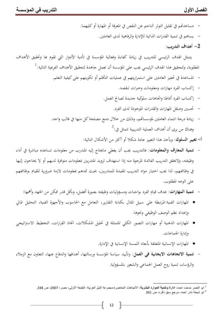 ‫اﻟﻔﺼﻞ‬‫اﻷول‬‫اﻟﻤﺆﺳﺴﺔ‬ ‫ﻓﻲ‬ ‫اﻟﺘﺪرﯾﺐ‬
12
-‫اﳌﻌﺮﻓﺔ‬ ‫ﰲ‬ ‫اﻟﻨﻘﺺ‬ ‫ﻋﻦ‬ ‫اﻟﻨﺎﺟﻢ‬ ‫اﻟﺘﻮﺗﺮ‬ ‫ﺗﻘﻠﻴﻞ‬ ‫ﰲ‬ ‫ﻢ‬ ‫ﻣﺴﺎﻋﺪ‬‫أو‬‫اﳌﻬﺎرة‬‫أو‬‫ﻛﻠﻴﻬﻤﺎ‬.
-‫اﻟﺬاﺗﻴﺔ‬ ‫ات‬‫ر‬‫اﻟﻘﺪ‬ ‫ﺗﻨﻤﻴﺔ‬ ‫ﰲ‬ ‫ﻳﺴﺎﻫﻢ‬‫ﻟﻺدارة‬‫اﻟﻌﺎﻣﻠﲔ‬ ‫ﻟﺪى‬ ‫اﻟﺮﻓﺎﻫﻴﺔ‬‫و‬.
2-‫أﻫﺪاف‬‫ﻳﺐ‬‫ر‬‫اﻟﺘﺪ‬:
‫ﰲ‬ ‫اﳌﺆﺳﺴﺔ‬ ‫وﻓﻌﺎﻟﻴﺔ‬ ‫ﻛﻔﺎءة‬ ‫ﻳﺎدة‬‫ز‬ ‫ﰲ‬ ‫ﻳﺐ‬‫ر‬‫ﻟﻠﺘﺪ‬ ‫ﺋﻴﺴﻲ‬‫ﺮ‬‫اﻟ‬ ‫اﳍﺪف‬ ‫ﻳﺘﻤﺜﻞ‬‫ﺗﺄدﻳﺔ‬‫ار‬‫و‬‫اﻷد‬‫وﲢﻘﻴﻖ‬ ‫ﺎ‬ ‫ﺗﻘﻮم‬ ‫اﻟﱵ‬‫اﻷﻫﺪاف‬
‫اﳌﺆﺳﺴﺔ‬ ‫ﻋﻠﻰ‬ ‫ﳚﺐ‬ ‫ﺋﻴﺴﻲ‬‫ﺮ‬‫اﻟ‬ ‫اﳍﺪف‬ ‫ﻫﺬا‬ ‫ﻟﺘﺤﻘﻴﻖ‬‫و‬ ،‫اﳌﻄﻠﻮﺑﺔ‬‫أن‬‫ﻟﺘﺤﻘﻴﻖ‬ ‫ﺟﺎﻫﺪة‬ ‫ﺗﻌﻤﻞ‬‫اﻷﻫﺪاف‬‫اﻟﺘﺎﻟﻴﺔ‬ ‫اﻟﻔﺮﻋﻴﺔ‬:1
-‫ﻋﻤﻠﻴﺎت‬ ‫ﰲ‬ ‫ﻳﺘﻬﻢ‬‫ر‬‫ا‬‫ﺮ‬‫اﺳﺘﻤ‬ ‫ﻋﻠﻰ‬ ‫اﻟﻌﺎﻣﻠﲔ‬ ‫ﲢﻔﻴﺰ‬ ‫ﰲ‬ ‫اﳌﺴﺎﻋﺪة‬‫اﻟﺘﺄﻗﻠﻢ‬‫أو‬‫اﻟﺘﻌﻠﻢ‬ ‫ﻛﻴﻔﻴﺔ‬‫ﻋﻠﻰ‬ ‫ﺗﻜﻮﻳﻨﻬﻢ‬.
-‫إﻛﺴﺎب‬‫ﺗﻨﻘﺼﻪ‬ ‫ات‬‫ﱪ‬‫وﺧ‬ ‫وﻣﻌﻠﻮﻣﺎت‬ ‫ات‬‫ر‬‫ﻣﻬﺎ‬ ‫اﻟﻔﺮد‬.
-‫إﻛﺴﺎب‬‫اﻟﻔﺮد‬‫أﳕﺎﻃﺎ‬‫اﻟﻌﻤﻞ‬ ‫ﻟﺼﺎﱀ‬ ‫ﺟﺪﻳﺪة‬ ‫ﻛﻴﺔ‬‫ﺳﻠﻮ‬ ‫اﲡﺎﻫﺎت‬‫و‬.
-‫اﻟﻘﺪ‬‫و‬ ‫ات‬‫ر‬‫اﳌﻬﺎ‬ ‫وﺻﻘﻞ‬ ‫ﲢﺴﲔ‬‫اﻟﻔﺮد‬ ‫ﻟﺪى‬ ‫اﳌﻮﺟﻮدة‬ ‫ات‬‫ر‬.
-‫اﺣﺪ‬‫و‬ ‫ﻗﺎﻟﺐ‬ ‫ﰲ‬ ‫ﻣﻨﻬﺎ‬ ‫ﻛﻞ‬‫ﻣﺼﻠﺤﺔ‬ ‫دﻣﺞ‬ ‫ﺧﻼل‬ ‫ﻣﻦ‬ ‫وذﻟﻚ‬ ،‫ﻢ‬ ‫ﳌﺆﺳﺴﺎ‬ ‫اﻟﻌﺎﻣﻠﲔ‬ ‫اﻧﺘﻤﺎء‬ ‫درﺟﺔ‬ ‫ﻳﺎدة‬‫ز‬.
‫ﻳﺮى‬ ‫ﻣﻦ‬ ‫وﻫﻨﺎك‬‫أن‬‫أﻫﺪاف‬‫ﰲ‬ ‫ﺗﺘﻤﺜﻞ‬ ‫ﻳﺒﻴﺔ‬‫ر‬‫اﻟﺘﺪ‬ ‫اﻟﻌﻤﻠﻴﺔ‬:2
‫أ‬-‫اﻟﺴﻠﻮك‬ ‫ﺗﻐﻴﻴﺮ‬:‫وﻳﺄﺧﺬ‬‫ﺷﻜﻼ‬ ‫ﻋﺎدة‬ ‫اﻟﺘﻐﻴﲑ‬ ‫ﻫﺬا‬‫أو‬‫أﻛﺜﺮ‬‫ﻣﻦ‬‫اﻷﺷﻜﺎل‬‫اﻟﺘﺎﻟﻴﺔ‬:
-‫واﻟﻤﻌﻠﻮﻣﺎت‬ ‫اﻟﻤﻌﺎرف‬ ‫ﺗﻨﻤﻴﺔ‬:‫ﳚﺐ‬ ‫ﻳﺐ‬‫ر‬‫ﻓﺎﻟﺘﺪ‬‫أن‬‫ﻣﺎﳛﺘﺎج‬ ‫ﻳﻐﻄﻲ‬‫إﻟﻴﻪ‬‫ﰲ‬ ‫ﻣﺒﺎﺷﺮة‬ ‫ﺗﺴﺎﻋﺪﻩ‬ ‫ﻣﻌﻠﻮﻣﺎت‬ ‫ﻣﻦ‬ ‫اﳌﺘﺪرب‬‫أداء‬
‫ﻣﻨﻪ‬ ‫اﳌﺮﺟﻮة‬ ‫اﻟﻔﺎﺋﺪة‬ ‫ﻳﺐ‬‫ر‬‫اﻟﺘﺪ‬ ‫وﻻﳛﻘﻖ‬ ،‫وﻇﻴﻔﺘﻪ‬‫إذا‬‫ﻟﺪﻳﻬﻢ‬ ‫اﻓﺮة‬‫ﻮ‬‫ﻣﺘ‬ ‫ﲟﻌﻠﻮﻣﺎت‬ ‫ﺑﲔ‬‫ر‬‫اﳌﺘﺪ‬ ‫ﺗﺰوﻳﺪ‬ ‫اﺳﺘﻬﺪف‬‫أو‬‫ﳛﺘﺎﺟﻮن‬ ‫ﻻ‬‫إﻟﻴﻬﺎ‬
‫ﲤ‬ ‫ﲝﻴﺚ‬ ،‫ﺑﲔ‬‫ر‬‫ﻟﻠﻤﺘﺪ‬ ‫اﳌﻔﻴﺪة‬ ‫ﻳﺐ‬‫ر‬‫اﻟﺘﺪ‬ ‫اد‬‫ﻮ‬‫ﻣ‬ ‫اﺧﺘﻴﺎر‬ ‫ﳚﺐ‬ ‫ﻟﺬا‬ ،‫وﻇﺎﺋﻔﻬﻢ‬ ‫ﰲ‬‫ﺑﻮﻇﺎﺋﻔﻬﻢ‬ ‫ﻟﻠﻘﻴﺎم‬ ‫ﻳﺔ‬‫ر‬‫ﺿﺮو‬ ‫ﻻزﻣﺔ‬ ‫ﲟﻌﻠﻮﻣﺎت‬ ‫ﺪﻫﻢ‬
‫اﳌﻄﻠﻮب‬ ‫اﻟﻮﺟﻪ‬ ‫ﻋﻠﻰ‬.
-‫اﻟﻤﻬﺎرات‬ ‫ﺗﻨﻤﻴﺔ‬:‫ﺑﺼﻮرة‬ ‫وﻇﻴﻔﺘﻪ‬ ‫ﻟﻴﺎت‬‫و‬‫وﻣﺴﺆ‬ ‫اﺟﺒﺎت‬‫ﻮ‬‫ﺑ‬ ‫اﻟﻔﺮد‬ ‫ﻗﻴﺎم‬ ‫ﺪف‬‫أﻓﻀﻞ‬،‫وﺑﺄﻗﻞ‬‫اﳉﻬﺪ‬ ‫ﻣﻦ‬ ‫ﳑﻜﻦ‬ ‫ﻗﺪر‬‫أﳘﻬﺎ‬‫و‬:
‫اﻟﻔﻨﻴﺔ‬ ‫ات‬‫ر‬‫اﳌﻬﺎ‬:‫اﳊﺎﺳﻮب‬ ‫ﻣﻊ‬ ‫اﻟﺘﻌﺎﻣﻞ‬ ،‫ﻳﺮ‬‫ر‬‫اﻟﺘﻘﺎ‬ ‫ﺑﻜﺘﺎﺑﺔ‬ ‫اﳌﺜﺎل‬ ‫ﺳﺒﻴﻞ‬ ‫ﻋﻠﻰ‬ ‫ﺗﺒﻄﺔ‬‫ﺮ‬‫اﳌ‬‫اﻷﺟﻬﺰة‬‫و‬‫اﳌﺎﱄ‬ ‫اﻟﺘﺤﻠﻴﻞ‬ ،‫اﻟﻔﻨﻴﺔ‬
‫وإﻋﺪاد‬‫وﳓﻮﻫﺎ‬ ‫اﻟﻮﻇﻴﻔﻲ‬ ‫اﻟﻮﺻﻒ‬ ‫ﻧﻈﻢ‬.
‫اﻟﺬﻫﻨﻴﺔ‬ ‫ات‬‫ر‬‫اﳌﻬﺎ‬‫أو‬‫اﺗﻴﺠﻲ‬‫ﱰ‬‫اﻻﺳ‬ ‫اﻟﺘﺨﻄﻴﻂ‬ ،‫ات‬‫ر‬‫ا‬‫ﺮ‬‫اﻟﻘ‬ ‫اﲣﺎذ‬ ،‫اﳌﺸﻜﻼت‬ ‫ﲢﻠﻴﻞ‬ ‫ﰲ‬ ‫اﳌﺘﻤﺜﻠﺔ‬ ‫اﻟﻜﻠﻲ‬ ‫اﻟﺘﺼﻮر‬ ‫ات‬‫ر‬‫ﻣﻬﺎ‬
‫وإدارة‬‫اﳉﻤﺎﻋﺎت‬.
‫ات‬‫ر‬‫اﳌﻬﺎ‬‫اﻹﻧﺴﺎﻧﻴﺔ‬‫اﳌﺘﻌﻠﻘﺔ‬‫ﺑﺄﺑﻌﺎد‬‫اﻟﻠﻤﺴﺔ‬‫اﻹﻧﺴﺎﻧﻴﺔ‬‫ﰲ‬‫اﻹدارة‬.
-‫اﻻﺗﺠﺎﻫﺎ‬ ‫ﺗﻨﻤﻴﺔ‬‫اﻟﻌﻤﻞ‬ ‫ﻓﻲ‬ ‫اﻻﻳﺠﺎﺑﻴﺔ‬ ‫ت‬:‫وﺗﺄﻳﻴﺪ‬،‫ورﺳﺎﻟﺘﻬﺎ‬ ‫اﳌﺆﺳﺴﺔ‬ ‫ﺳﻴﺎﺳﺔ‬‫أﻫﺪاﻓﻬﺎ‬‫اﻟﺰﻣﻼء‬ ‫ﻣﻊ‬ ‫اﻟﺘﻌﺎون‬ ،‫ﻋﻨﻬﺎ‬ ‫اﻟﺪﻓﺎع‬‫و‬
‫ﺑﺎﳌﺴﺆوﻟﻴﺔ‬ ‫اﻟﺸﻌﻮر‬‫و‬ ‫اﳉﻤﺎﻋﻲ‬ ‫اﻟﻌﻤﻞ‬ ‫روح‬ ‫ﺗﻨﻤﻴﺔ‬ ،‫اﻟﺮؤﺳﺎء‬‫و‬.
1
،‫اﺣﻣد‬ ‫ﻣدﺣت‬ ‫اﻟﻧﺻر‬ ‫اﺑو‬،‫اﻟﺑﺷرﯾﺔ‬ ‫اﻟﻣوارد‬ ‫وﺗﻧﻣﯾﺔ‬ ‫ادارة‬‫اﻟﻣﻌﺎﺻرة،ﻣﺟﻣو‬ ‫اﻻﺗﺟﺎھﺎت‬‫اﻟﻧﯾل‬ ‫ﻋﺔ‬‫ا‬‫ﻟ‬،‫ﻣﺻر‬ ،‫اﻻوﻟﻰ‬ ‫اﻟطﺑﻌﺔ‬ ،‫ﻌرﺑﯾﺔ‬2007‫ص‬ ،248.
2
‫ص‬ ،‫ذﻛره‬ ‫ﺳﺑق‬ ‫ﻣرﺟﻊ‬ ،‫اﺣﻣد‬ ‫ﻧﺎدر‬ ‫ﺷﯾﺧﺔ‬ ‫اﺑو‬391.
 