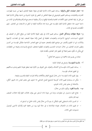 ‫اﻟﻔﺼﻞ‬‫اﻟﺜﺎﻧﻲ‬‫اﻟﻌﺎﻣﻠﯿﻦ‬ ‫اداء‬ ‫ﺗﻘﯿﯿﻢ‬
36
‫ه‬-‫واﻟﺘﺮﻗﻴﺔ‬ ‫اﻟﻨﻘﻞ‬ ‫ﻋﻤﻠﻴﺎت‬ ‫اﻧﺠﺎز‬:‫ﻣ‬ ‫ﻟﺪﻳﻬﺎ‬ ‫اﻟﻌﺎﻣﻠﲔ‬ ‫ﺣﻘﻴﻘﺔ‬ ‫ﻣﻌﺮﻓﺔ‬ ‫ﰲ‬ ‫اﻟﻌﻠﻴﺎ‬ ‫اﻻدارة‬ ‫اﻻداء‬ ‫ﺗﻘﻴﻴﻢ‬ ‫ﻳﺴﺎﻋﺪ‬،‫ات‬‫ر‬‫اﳌﻬﺎ‬ ‫ﺣﻴﺚ‬ ‫ﻦ‬
‫اﻟﻌﻠﻴﺎ‬ ‫اﻻدارة‬ ‫وﳝﻜﻦ‬ ،‫ﻧﺎﺣﻴﺔ‬ ‫ﻣﻦ‬ ‫ﻳﺔ‬‫ﺮ‬‫اﻟﺒﺸ‬ ‫ارد‬‫ﻮ‬‫اﳌ‬ ‫ﰲ‬ ‫اﻟﻨﻘﺺ‬ ‫او‬ ‫اﻟﻔﺎﺋﺾ‬ ‫ﻣﻌﺮﻓﺔ‬ ‫ﰲ‬ ‫اﳌﻮﺿﻮﻋﻲ‬ ‫اﻟﺘﻘﻴﻴﻢ‬ ‫وﻳﺴﺎﻫﻢ‬ ،‫اﻟﻘﺎﺑﻠﻴﺎت‬‫و‬ ‫ات‬‫ر‬‫اﻟﻘﺪ‬
‫اﻟﻌﻠﻤﻴ‬ ‫اﻟﻜﻔﺎءات‬ ‫ذوي‬ ‫اﻟﻌﺎﻣﻠﲔ‬ ‫ﺗﺮﻗﻴﺔ‬ ‫او‬ ‫ﻧﻘﻞ‬ ‫ﻣﻦ‬‫وﻇﻴﻔ‬ ‫اﻛﺰ‬‫ﺮ‬‫ﻣ‬ ‫او‬ ‫اﻗﻊ‬‫ﻮ‬‫ﳌ‬ ‫اﻟﻌﻤﻠﻴﺔ‬‫و‬ ‫ﺔ‬‫ﻴ‬‫ﺔ‬‫ﻣﻦ‬ ‫اﻻداء‬ ‫ﰲ‬ ‫ﻢ‬ ‫وﻗﺎﺑﻠﻴﺎ‬ ‫ﻢ‬ ‫ا‬‫ر‬‫ﻗﺪ‬ ‫ﻣﻊ‬ ‫ﺗﻨﺴﺠﻢ‬
‫ﻧﺎ‬‫ذوي‬ ‫اﻟﻌﺎﻣﻠﲔ‬ ‫ﻋﻦ‬ ‫اﻻﺳﺘﻐﻨﺎء‬ ‫او‬ ‫اﻟﻨﻘﻞ‬ ‫او‬ ‫اﻟﱰﻗﻴﺔ‬ ‫ﺑﺎﻣﻜﺎﻧﻴﺔ‬ ‫ﺗﺎﻣﺔ‬ ‫اﻳﺔ‬‫ر‬‫د‬ ‫ﻋﻠﻰ‬ ‫ﺑﺎﳌﺆﺳﺴﺔ‬ ‫اﻟﻌﻠﻴﺎ‬ ‫اﻻدارة‬ ‫ﻣﺎﳚﻌﻞ‬ ‫ﻫﺬا‬ ،‫اﺧﺮى‬ ‫ﺣﻴﺔ‬
‫اﻻداء‬ ‫ﰲ‬ ‫اﳌﺘﺪﻧﻴﺔ‬ ‫اﻟﻜﻔﺎءات‬.
‫و‬-‫اﻟﻌﻤﻞ‬ ‫وﻣﺸﺎﻛﻞ‬ ‫ﻣﻌﻮﻗﺎت‬ ‫ﻣﻌﺮﻓﺔ‬:‫ﰲ‬ ‫اﻟﻀﻌﻒ‬ ‫او‬ ‫اﳋﻠﻞ‬ ‫اﻗﻊ‬‫ﻮ‬‫ﻣ‬ ‫ﻣﻦ‬ ‫اﻟﻌﻠﻴﺎ‬ ‫ﻟﻼدارة‬ ‫اﳌﻌﺮﻓﺔ‬ ‫ﺗﻮﻓﲑ‬ ‫ﰲ‬ ‫اﻻداء‬ ‫ﺗﻘﻴﻴﻢ‬ ‫ﻳﺴﺎﻫﻢ‬
‫اﻟﻠ‬‫اﻻﺟﻬﺰة‬ ،‫اﳌﻌﺪات‬ ‫ﰲ‬ ‫اﻳﻀﺎ‬ ‫اﻟﻀﻌﻒ‬ ‫ﻣﻌﺮﻓﺔ‬ ‫ﻛﺬا‬‫و‬ ‫اﻟﻌﻤﻞ‬ ‫ﰲ‬ ‫اﳌﻄﺒﻘﺔ‬ ‫اﻟﺘﻌﻠﻴﻤﺎت‬‫و‬ ‫اءات‬‫ﺮ‬‫اﻻﺟ‬ ،‫اﻣﺞ‬‫ﱪ‬‫اﻟ‬ ،‫اﻟﺴﻴﺎﺳﺎت‬ ،‫اﺋﺢ‬‫ﻮ‬
‫اﻻﻧﺘﺎﺟﻴﺔ‬ ‫اﻟﻌﻨﺎﺻﺮ‬ ‫ﲨﻴﻊ‬ ‫ﰲ‬ ‫ﻋﻤﻮﻣﺎ‬ ‫اﻟﻀﻌﻒ‬‫و‬ ‫اﻟﻘﻮة‬ ‫اﺿﻊ‬‫ﻮ‬‫ﻣ‬ ‫ﻋﻦ‬ ‫ﻳﻜﺸﻒ‬ ‫اﻟﺘﻘﻴﻴﻢ‬ ‫ان‬ ‫اي‬ ،‫اﻻﻻت‬‫و‬‫ﲢﺴﲔ‬ ‫ﻣﻦ‬ ‫اﳌﺆﺳﺴﺔ‬ ‫ﻣﺎﳝﻜﻦ‬
‫اﻟﺘﺤﺴﲔ‬ ‫اءات‬‫ﺮ‬‫اﺟ‬ ‫ﺧﻼل‬ ‫ﻣﻦ‬ ‫اﻟﻌﺎﻣﻠﲔ‬ ‫ات‬‫ر‬‫ﻗﺪ‬ ‫وﺗﻄﻮﻳﺮ‬‫اﳌﺘﻄﻠﺒﺎت‬ ‫ﻣﻦ‬ ‫وﻏﲑﻫﺎ‬ ‫اﻟﺴﻴﺎﺳﺎت‬‫و‬ ‫اﻣﺞ‬‫ﱪ‬‫اﻟ‬ ‫ﲟﺨﺘﻠﻒ‬ ‫اﳌﻄﻠﻮﺑﺔ‬ ‫ات‬‫ﲑ‬‫اﻟﺘﻐ‬‫و‬
‫ﻋﺎﻟﻴﺔ‬ ‫ﺑﻜﻔﺎءة‬ ‫اﻟﻌﺎﻣﻠﲔ‬ ‫اﳒﺎز‬ ‫ﲢﻘﻴﻖ‬ ‫ﰲ‬ ‫ﻓﻌﺎﻻ‬ ‫ا‬‫ﺮ‬‫ﻋﻨﺼ‬ ‫ﺗﻜﻮن‬ ‫ان‬ ‫ﳝﻜﻦ‬ ‫اﻟﱵ‬.
‫ﻛﺎﻻﰐ‬‫ﳘﺎ‬ ‫ﻣﺴﺘﻮﻳﲔ‬ ‫اﱃ‬ ‫اﻻﳘﻴﺔ‬ ‫ﻫﺬﻩ‬ ‫ﻳﻘﺴﻢ‬ ‫ﻣﻦ‬ ‫ﻫﻨﺎك‬:1
‫أ‬-‫ﻟﻠﻤﺆﺳﺴﺔ‬ ‫ﺑﺎﻟﻨﺴﺒﺔ‬:‫اﻟﺘﺎﻟﻴﺔ‬ ‫اﻟﻨﻘﺎط‬ ‫ﰲ‬ ‫وﺗﺘﻤﺜﻞ‬:
-‫اﻻداء‬ ‫ﺗﻘﻴﻴﻢ‬ ‫ﻳﺴﺎﻋﺪ‬‫اﳌ‬‫ﻣﺴﺎﳘﺘﻬﻢ‬ ‫وﻣﺪى‬ ‫اداﺋﻬﻢ‬ ‫ﲜﻮدة‬ ‫ﻳﺘﻌﻠﻖ‬ ‫ﻓﻴﻤﺎ‬ ‫اد‬‫ﺮ‬‫اﻻﻓ‬ ‫ﺑﲔ‬ ‫اﻟﻔﺮوق‬ ‫ﻋﻠﻰ‬ ‫اﻟﺘﻌﺮف‬‫و‬ ‫اﻛﺘﺸﺎف‬ ‫ﰲ‬ ‫ﺆﺳﺴﺔ‬
‫اﳌﺆﺳﺴﺔ‬ ‫اﻫﺪاف‬ ‫ﲢﻘﻴﻖ‬ ‫ﰲ‬.
-‫وﻏﲑﻫﺎ‬ ‫ﻳﺐ‬‫ر‬‫اﻟﺘﺪ‬‫و‬ ‫اﻟﱰﻗﻴﺔ‬ ‫ات‬‫ر‬‫ا‬‫ﺮ‬‫ﻗ‬ ‫اﲣﺎذ‬‫و‬ ‫اﳌﻜﺎﻓﺎت‬‫و‬ ‫اﻓﺰ‬‫ﻮ‬‫اﳊ‬ ‫ﻳﻊ‬‫ز‬‫ﻟﺘﻮ‬ ‫ﻋﺎدل‬ ‫اﺳﺎس‬ ‫ﻟﻠﻤﺆﺳﺴﺔ‬ ‫اﻻداء‬ ‫ﺗﻘﻴﻴﻢ‬ ‫ﻳﻮﻓﺮ‬.
-‫اﻟﻌ‬ ‫ﻟﺘﺸﺠﻴﻊ‬ ‫ﻛﻮﺳﻴﻠﺔ‬ ‫اﻻداء‬ ‫ﺗﻘﻴﻴﻢ‬ ‫ﻳﺴﺘﺨﺪم‬ ‫ان‬ ‫ﳝﻜﻦ‬،‫ﻛﻜﻞ‬ ‫ﻳﻖ‬‫ﺮ‬‫اﻟﻔ‬ ‫اداء‬ ‫ﻟﻘﻴﺎس‬ ‫ﻣﻌﺎﻳﲑ‬ ‫ﻋﻠﻰ‬ ‫اﺣﺘﻮى‬ ‫اذا‬ ‫اﳉﻤﺎﻋﻲ‬ ‫ﻤﻞ‬
‫اﻟﻔﺮدي‬ ‫اﻻداء‬ ‫ﻗﻴﺎس‬ ‫ﻣﻌﺎﻳﲑ‬ ‫اﱃ‬ ‫ﺑﺎﻻﺿﺎﻓﺔ‬.
‫ب‬-‫ﻟﻠﻔﺮد‬ ‫ﺑﺎﻟﻨﺴﺒﺔ‬:‫ﺧﻼل‬ ‫ﻣﻦ‬ ‫ذﻟﻚ‬ ‫وﻳﻜﻮن‬:
-‫اﻟﻀﻌﻒ‬ ‫ﳎﺎﻻت‬ ‫ﻛﺬا‬‫و‬ ‫اﻟﻘﻮة‬ ‫ﳎﺎﻻت‬ ‫ﻳﻌﺮف‬ ‫ﺣﱴ‬ ‫اﻟﺴﺎﺑﻖ‬ ‫اداﺋﻪ‬ ‫ﺟﻮدة‬ ‫ﻋﻦ‬ ‫ﺗﺪة‬‫ﺮ‬‫ﻣ‬ ‫ﻣﻌﻠﻮﻣﺎت‬ ‫اﱃ‬ ‫ار‬‫ﺮ‬‫ﺑﺎﺳﺘﻤ‬ ‫اﻟﻔﺮد‬ ‫ﳛﺘﺎج‬
‫ﺑﺎﳒﺎزﻩ‬ ‫ﻗﺎم‬ ‫ﻓﻴﻤﺎ‬.
-‫ان‬‫ﻟﻪ‬ ‫اﻟﺴﺎﺑﻖ‬ ‫او‬ ‫اﳊﺎﱄ‬ ‫اﻻداء‬ ‫ﻗﻴﺎس‬ ‫ﺧﻼل‬ ‫ﻣﻦ‬ ‫اﻻ‬ ‫ﻳﺘﻢ‬ ‫ان‬ ‫ﻻﳝﻜﻦ‬ ‫ﻟﻠﻔﺮد‬ ‫اﳌﺴﺘﻘﺒﻠﻲ‬ ‫اﻻداء‬ ‫ﲢﺴﲔ‬.
-‫ﻟﻠﻮﺻﻮل‬ ‫ﻳﻦ‬‫ﺮ‬‫اﻻﺧ‬ ‫ﻛﺬﻟﻚ‬‫و‬ ‫اﻟﻔﺮد‬ ‫داﻓﻌﻴﺔ‬ ‫ﻣﻦ‬ ‫ﻳﺪ‬‫ﺰ‬‫ﻳ‬ ‫ﲤﻴﺰﻩ‬ ‫ﺣﺎﻟﺔ‬ ‫ﰲ‬ ‫ﺑﻪ‬ ‫اﻻﺷﺎدة‬‫و‬‫ا‬ ‫ﲜﻮدﺗﻪ‬ ‫اف‬‫ﱰ‬‫اﻻﻋ‬ ‫او‬ ‫اﻻداء‬ ‫ﺗﻘﻴﻴﻢ‬ ‫ان‬
‫ﻟﻼداء‬ ‫اﻋﻠﻰ‬ ‫ﳌﺴﺘﻮﻳﺎت‬.
1
‫ص‬ ،‫ذﻛره‬ ‫ﺳﺑق‬ ‫ﻣرﺟﻊ‬ ،‫ﺣﺳﯾن‬ ‫وراوﯾﺔ‬ ‫اﻟﮭﺎدي‬ ‫ﻋﺑد‬ ‫ﻋﻠﻲ‬ ‫وﻣﺳﻠم‬ ‫اﻟدﯾن‬ ‫ﺻﻼح‬ ‫اﻟﺑﺎﻗﻲ‬ ‫ﻋﺑد‬239.
 