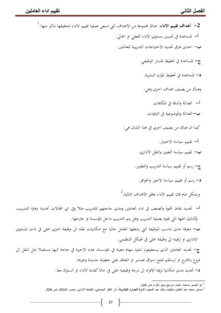 ‫اﻟﻔﺼﻞ‬‫اﻟﺜﺎﻧﻲ‬‫اﻟﻌﺎﻣﻠﯿﻦ‬ ‫اداء‬ ‫ﺗﻘﯿﯿﻢ‬
37
2-‫اﻻداء‬ ‫ﺗﻘﻴﻴﻢ‬ ‫أﻫﺪاف‬:‫ﻣﻦ‬ ‫ﳎﻤﻮﻋﺔ‬ ‫ﻫﻨﺎك‬‫ﻣﻨﻬﺎ‬ ‫ﻧﺬﻛﺮ‬ ‫ﻟﺘﺤﻘﻴﻘﻬﺎ‬ ‫اﻻداء‬ ‫ﺗﻘﻴﻴﻢ‬ ‫ﻋﻤﻠﻴﺔ‬ ‫ﺗﺴﻌﻰ‬ ‫اﻟﱵ‬ ‫اﻻﻫﺪاف‬:1
‫أ‬-‫اﳊﺎﱄ‬ ‫او‬ ‫اﻟﻔﻌﻠﻲ‬ ‫اﻻداء‬ ‫ﻣﺴﺘﻮى‬ ‫ﲢﺴﲔ‬ ‫ﰲ‬ ‫اﳌﺴﺎﻋﺪة‬.
‫ب‬-‫ﻟﻠﻌﺎﻣﻠﲔ‬ ‫ﻳﺒﻴﺔ‬‫ر‬‫اﻟﺘﺪ‬ ‫اﻻﺣﺘﻴﺎﺟﺎت‬ ‫ﲢﺪﻳﺪ‬ ‫ﻃﺮق‬ ‫اﺣﺪى‬.
‫ج‬-‫اﻟﻮﻇﻴﻔﻲ‬ ‫اﳌﺴﺎر‬ ‫ﲣﻄﻴﻂ‬ ‫ﰲ‬ ‫اﳌﺴﺎﻋﺪة‬.
‫د‬-‫ﻳﺔ‬‫ﺮ‬‫اﻟﺒﺸ‬ ‫ارد‬‫ﻮ‬‫اﳌ‬ ‫ﲣﻄﻴﻂ‬ ‫ﰲ‬ ‫اﳌﺴﺎﻋﺪة‬.
‫ﻳﻀﻴﻒ‬ ‫ﻣﻦ‬ ‫وﻫﻨﺎك‬‫وﻫﻲ‬ ‫اﺧﺮى‬ ‫اﻫﺪاف‬:
‫أ‬-‫اﳌﻜﺎﻓﺎت‬ ‫ﰲ‬ ‫اﻟﺪﻗﺔ‬‫و‬ ‫اﻟﻌﺪاﻟﺔ‬.
‫ب‬-‫اﻟﱰﻗﻴﺎت‬ ‫ﰲ‬ ‫اﳌﻮﺿﻮﻋﻴﺔ‬‫و‬ ‫اﻟﻌﺪاﻟﺔ‬.
‫ﻳﻀﻴﻒ‬ ‫ﻣﻦ‬ ‫ﻫﻨﺎك‬ ‫ان‬ ‫ﻛﻤﺎ‬‫ﻫﻲ‬ ‫اﻟﺸﺎن‬ ‫ﻫﺬا‬ ‫ﰲ‬ ‫اﺧﺮى‬:
‫أ‬-‫اﻻﺧﺘﻴﺎر‬ ‫ﺳﻴﺎﺳﺔ‬ ‫ﺗﻘﻴﻴﻢ‬.
‫ب‬-‫اﻻداري‬ ‫اﻟﻨﻘﻞ‬‫و‬ ‫اﻟﺘﻌﻴﲔ‬ ‫ﺳﻴﺎﺳﺔ‬ ‫ﺗﻘﻴﻴﻢ‬.
‫ج‬-‫رﺳﻢ‬‫أ‬‫اﻟﺘﻄﻮﻳﺮ‬‫و‬ ‫ﻳﺐ‬‫ر‬‫اﻟﺘﺪ‬ ‫ﺳﻴﺎﺳﺔ‬ ‫ﺗﻘﻴﻴﻢ‬ ‫و‬.
‫د‬-‫رﺳﻢ‬‫أ‬‫اﻓﺰ‬‫ﻮ‬‫اﳊ‬‫و‬ ‫اﻻﺟﻮر‬ ‫ﺳﻴﺎﺳﺔ‬ ‫ﺗﻘﻴﻴﻢ‬ ‫و‬.
‫اﻟﺘﺎﻟﻴﺔ‬ ‫اﻻﻫﺪاف‬ ‫ﳛﻘﻖ‬ ‫اﻻداء‬ ‫ﺗﻘﻴﻴﻢ‬ ‫ﻓﺎن‬ ‫ﻋﺎم‬ ‫وﺑﺸﻜﻞ‬:2
‫أ‬-،‫ﻳﺐ‬‫ر‬‫اﻟﺘﺪ‬ ‫وﻓﱰة‬ ‫ﲢﺪﻳﺪا‬ ‫ﺎﻻت‬ ‫ا‬ ‫اي‬ ‫وﰲ‬ ‫ﻣﺜﻼ‬ ‫ﻳﺐ‬‫ر‬‫ﻟﻠﺘﺪ‬ ‫ﺣﺎﺟﺘﻬﻢ‬ ‫وﻣﺪى‬ ‫اﻟﻌﺎﻣﻠﲔ‬ ‫اداء‬ ‫ﰲ‬ ‫اﻟﻀﻌﻒ‬‫و‬ ‫اﻟﻘﻮة‬ ‫ﻧﻘﺎط‬ ‫ﲢﺪﻳﺪ‬
‫اﳌﺆﺳ‬ ‫داﺧﻞ‬ ‫ﻳﺐ‬‫ر‬‫اﻟﺘﺪ‬ ‫ﻳﺘﻢ‬ ‫وﻫﻞ‬ ‫ﻳﺐ‬‫ر‬‫اﻟﺘﺪ‬ ‫ﺑﻌﻤﻠﻴﺔ‬ ‫ﺗﻘﻮم‬ ‫اﻟﱵ‬ ‫اﳉﻬﺔ‬ ‫ﻛﺬﻟﻚ‬‫و‬‫ﺧﺎرﺟﻬﺎ‬ ‫او‬ ‫ﺴﺔ‬.
‫ب‬-‫اﳌﺴﺘﻮى‬ ‫ذات‬ ‫ﰲ‬ ‫اﻋﻠﻰ‬ ‫اﺧﺮى‬ ‫وﻇﻴﻔﺔ‬ ‫اﱃ‬ ‫ﻧﻘﻠﻪ‬ ‫اﻣﻜﺎﻧﻴﺎت‬ ‫ﻣﻊ‬ ‫ﺣﺎﻟﻴﺎ‬ ‫اﻟﻌﺎﻣﻞ‬ ‫ﻳﺸﻐﻠﻬﺎ‬ ‫اﻟﱵ‬ ‫اﻟﻮﻇﻴﻔﺔ‬ ‫ﺗﻨﺎﺳﺐ‬ ‫ﻣﺪى‬ ‫ﻣﻌﺮﻓﺔ‬
‫اﻟﺘﻨﻈﻴﻤﻲ‬ ‫اﳍﻴﻜﻞ‬ ‫ﰲ‬ ‫اﻋﻠﻰ‬ ‫وﻇﻴﻔﺔ‬ ‫اﱃ‬ ‫ﺗﺮﻗﻴﺘﻪ‬ ‫او‬ ‫اﻻداري‬.
‫ج‬-‫اﻟﺬي‬ ‫اﻟﻌﺎﻣﻠﲔ‬ ‫ﲢﺪﻳﺪ‬‫اﻟﻴﻬﺎ‬ ‫ﺣﺎﺟﺔ‬ ‫ﰲ‬ ‫اﻻﺧﲑة‬ ‫ﻫﺬﻩ‬ ،‫اﳌﺆﺳﺴﺔ‬ ‫ﰲ‬ ‫ﻣﻌﻴﻨﺔ‬ ‫ﻣﻬﺎم‬ ‫ﺗﻨﻔﻴﺬ‬ ‫ﻳﺴﺘﻄﻴﻌﻮن‬‫اﱃ‬ ‫اﻟﻨﻘﻞ‬ ‫ﻣﺜﻞ‬ ‫ﻣﺴﺘﻘﺒﻼ‬
‫وﻏﲑﻫﺎ‬ ‫ﺟﺪﻳﺪة‬ ‫ﺧﻄﻮط‬ ‫ﻋﻠﻰ‬ ‫اﻟﺘﻌﺎﻗﺪ‬ ‫او‬ ‫ﺗﺼﺪﻳﺮ‬ ‫اق‬‫ﻮ‬‫اﺳ‬ ‫ﻟﻔﺘﺢ‬ ‫ارﺳﺎﳍﻢ‬ ‫او‬ ‫ج‬‫ﺑﺎﳋﺎر‬ ‫ﻓﺮوع‬.
‫د‬-‫ﻣﻌﺎ‬ ‫اﻟﺴﻠﻮك‬ ‫او‬ ‫اﻻداء‬ ‫ﻛﻔﺎءة‬‫ﺣﺎﻟﺔ‬ ‫ﰲ‬ ‫اﻋﻠﻰ‬ ‫وﻇﻴﻔﻴﺔ‬ ‫درﺟﺔ‬ ‫اﱃ‬ ‫اد‬‫ﺮ‬‫اﻻﻓ‬ ‫ﺗﺮﻗﻴﺔ‬ ‫اﻣﻜﺎﻧﻴﺔ‬ ‫ﻣﺪى‬ ‫ﲢﺪﻳﺪ‬.
1
‫ص‬ ،‫ذﻛره‬ ‫ﺳﺑق‬ ‫ﻣرﺟﻊ‬ ،‫اﺣﻣد‬ ‫ﻣدﺣت‬ ‫اﻟﻧﺻر‬ ‫اﺑو‬126.
2
‫اﻟﻌﻠﯾم‬ ‫ﻋﺑد‬ ‫ﻣﺣﻣد‬ ‫ﺻﺎﺑر‬‫و‬‫ﺗﻌﯾﻠﯾب‬،‫اﻟﻣﺟﯾد‬ ‫ﻋﺑد‬ ‫ﺧﺎﻟد‬،‫اﻟﺑﺷرﯾﺔ‬ ‫اﻟﻣوارد‬ ‫ادارة‬‫اﻟطﺑﻌﺔ‬ ،‫اﻟﺟﺎﻣﻌﻲ‬ ‫اﻟﻔﻛر‬ ‫دار‬،‫ﻣﺻر‬ ،‫اﻻوﻟﻰ‬2010‫ص‬ ،204.
 