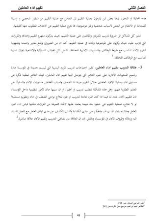 ‫اﻟﻔﺼﻞ‬‫اﻟﺜﺎﻧﻲ‬‫اﻟﻌﺎﻣﻠﯿﻦ‬ ‫اداء‬ ‫ﺗﻘﯿﯿﻢ‬
48
‫ه‬-‫اﻟﺘﺤﻴﺰ‬ ‫او‬ ‫اﶈﺎﺑﺎة‬:‫ﺷﺨﺼﻲ‬ ‫ﻣﻨﻈﻮر‬ ‫ﻣﻦ‬ ‫اﻟﺘﻘﻴﻴﻢ‬ ‫ﻋﻤﻠﻴﺔ‬ ‫ﻣﻊ‬ ‫اﻟﺘﻌﺎﻣﻞ‬ ‫اﱃ‬ ‫اﻟﺘﻘﻴﻴﻢ‬ ‫ﺑﻌﻤﻠﻴﺔ‬ ‫ﻳﻘﻮﻣﻮن‬ ‫ﳑﻦ‬ ‫ﺑﻌﺾ‬ ‫ﻳﻠﺠﺎ‬‫وﺳﻴﻠﺔ‬ ‫و‬
‫ﲢﻘﻴﻘﻬﺎ‬ ‫ﻣﻨﻬﺎ‬ ‫اﳌﻄﻠﻮب‬ ‫اﻻﻫﺪاف‬ ‫ﻋﻦ‬ ‫اﻟﺘﻘﻴﻴﻢ‬ ‫ﻋﻤﻠﻴﺔ‬ ‫ج‬‫ﳜﺮ‬ ‫ﳑﺎ‬ ،‫ﻣﻮﺿﻮﻋﻴﺔ‬ ‫وﻏﲑ‬ ‫ﺷﺨﺼﻴﺔ‬ ‫ﻻﺳﺒﺎب‬ ‫اﻟﺒﻌﺾ‬ ‫ﻣﻦ‬ ‫اﻻﻧﺘﻘﺎم‬ ‫او‬ ‫ﻟﻠﻤﺤﺎﺑﺎة‬.
‫ات‬‫ر‬‫ا‬‫ﺮ‬‫اﻟﻘ‬‫و‬ ‫اﻫﺪاﻓﻪ‬‫و‬ ‫اﻟﺘﻘﻴﻴﻢ‬ ‫ﻣﻔﻬﻮم‬ ‫ﻛﻮن‬‫ﻳﺪر‬ ‫ﲝﻴﺚ‬ ،‫اﻟﺘﻘﻴﻴﻢ‬ ‫ﻋﻤﻠﻴﺔ‬ ‫ﻋﻠﻰ‬ ‫اﻟﻘﺎﺋﻤﲔ‬‫و‬ ‫اﳌﺸﺮﻓﲔ‬ ‫ﻳﺐ‬‫ر‬‫ﺗﺪ‬ ‫ﺿﺮورة‬ ‫اﱃ‬ ‫اﳌﺸﺎﻛﻞ‬ ‫ﻛﻞ‬ ‫ﺗﺸﲑ‬
‫وﻣﻔﻬﻮﻣﺔ‬ ‫اﺿﺤﺔ‬‫و‬ ‫ﻣﻌﺎﻳﲑ‬ ‫وﺿﻊ‬ ‫اﻟﻀﺮوري‬ ‫ﻣﻦ‬ ‫ان‬ ‫ﻛﻤﺎ‬ ،‫اﻟﺘﻘﻴﻴﻢ‬ ‫ﻋﻤﻠﻴﺔ‬ ‫ﰲ‬ ‫اﻟﺪﻗﺔ‬‫و‬ ‫اﳌﻮﺿﻮﻋﻴﺔ‬ ‫ﻋﻠﻰ‬ ‫ﻛﺰون‬‫ﻳﺮ‬ ‫ﲝﻴﺚ‬ ،‫ﻋﻠﻴﻪ‬ ‫ﺗﱰﺗﺐ‬ ‫اﻟﱵ‬
‫ﻃﺒ‬ ‫ﻣﻊ‬ ‫ﺗﺘﻨﺎﺳﺐ‬ ‫اﻻداء‬ ‫ﻟﺘﻘﻴﻴﻢ‬‫ﻧﺴﺒﻴﺔ‬ ‫ان‬‫ز‬‫ﺑﺎو‬ ‫اﻻﻧﺘﺎﺟﻴﺔ‬‫و‬ ‫ﻛﻴﺔ‬‫اﻟﺴﻠﻮ‬ ‫اﻧﺐ‬‫ﻮ‬‫اﳉ‬ ‫ﻛﻞ‬ ‫ﺗﺸﻤﻞ‬ ،‫اﳌﺨﺘﻠﻔﺔ‬ ‫ﻳﺔ‬‫ر‬‫اﻻدا‬ ‫اﳌﺴﺘﻮﻳﺎت‬‫و‬ ‫اﻟﻮﻇﺎﺋﻒ‬ ‫ﻴﻌﺔ‬
‫اﻟﻮﻇﺎ‬ ‫ﻣﻊ‬ ‫ﺗﺘﻨﺎﺳﺐ‬‫ﺋ‬‫اﳌﺨﺘﻠﻔﺔ‬ ‫ﻒ‬.1
3-‫اﻟﻌﺎﻣﻠﻴﻦ‬ ‫اداء‬ ‫ﺑﺘﻘﻴﻴﻢ‬ ‫ﻳﺐ‬‫ر‬‫اﻟﺘﺪ‬ ‫ﻋﻼﻗﺔ‬:‫ﻋﺎدة‬ ‫اﳌﺆﺳﺴﺔ‬ ‫ﰲ‬ ‫ﺟﺪﻳﺪة‬ ‫ﻟﻴﺴﺖ‬ ‫اﻟﱵ‬ ‫ﻳﺔ‬‫ﺮ‬‫اﻟﺒﺸ‬ ‫ارد‬‫ﻮ‬‫اﳌ‬ ‫ﻳﺐ‬‫ر‬‫ﺗﺪ‬ ‫اﺣﺘﻴﺎﺟﺎت‬ ‫ﺗﺘﻘﺮر‬
‫ﻋﻠﻰ‬ ‫ﻳﺔ‬‫ر‬‫اﻻدا‬ ‫اﳌﺴﺘﻮﻳﺎت‬ ‫وﳉﻤﻴﻊ‬‫ﻋﻦ‬ ‫ﻓﻜﺮة‬ ‫ﺗﻌﻄﻴﻨﺎ‬ ‫اﻟﻨﺘﺎﺋﺞ‬ ‫ﻓﻬﺬﻩ‬ ،‫اﻟﻌﺎﻣﻠﲔ‬ ‫اداء‬ ‫ﺗﻘﻴﻴﻢ‬ ‫اﻟﻴﻬﺎ‬ ‫ﻳﺘﻮﺻﻞ‬ ‫اﻟﱵ‬ ‫اﻟﻨﺘﺎﺋﺞ‬ ‫ﺿﻮء‬
‫ﻋﻦ‬ ‫اﻟﺴﻠﻮك‬‫و‬ ‫اﻻداء‬ ‫ﻣﺴﺘﻮﻳﺎت‬ ‫اﳔﻔﺎض‬ ‫اﺳﺒﺎب‬‫و‬ ‫اﻟﻀﻌﻒ‬ ‫ﻟﻨﺎ‬ ‫ﻣﺒﻴﻨﺔ‬ ‫اﻟﺘﻘﻴﻴﻢ‬ ‫ﺧﻼل‬ ‫اﻟﻌﺎﻣﻠﲔ‬ ‫اد‬‫ﺮ‬‫اﻻﻓ‬ ‫وﺳﻠﻮك‬ ‫اداء‬ ‫ﻣﺴﺘﻮى‬
‫ﻋ‬ ‫ﺳﺒﺒﻬﺎ‬ ‫ان‬ ‫او‬ ،‫ﲢﻔﻴﺰ‬ ‫او‬ ‫ﻳﺐ‬‫ر‬‫ﺗﺪ‬ ‫ﺗﺘﻄﻠﺐ‬ ‫اﳌﺸﻜﻠﺔ‬ ‫ﻫﺬﻩ‬ ‫وﻫﻞ‬ ،‫ﻣﻨﻬﻢ‬ ‫اﳌﻄﻠﻮﺑﺔ‬ ‫اﳌﻌﺎﻳﲑ‬،‫اﳌﺆﺳﺴﺔ‬ ‫داﺧﻞ‬ ‫ﺗﻨﻈﻴﻤﻴﺔ‬ ‫ﻻﻣﻮر‬ ‫ﺎﺋﺪ‬
‫ﻣﺴﺘﻘﺒﻼ‬ ‫وﺗﻄﻮﻳﺮﻩ‬ ‫اداﺋﻪ‬ ‫ﰲ‬ ‫اﻟﻀﻌﻒ‬ ‫اﺣﻲ‬‫ﻮ‬‫ﻧ‬ ‫ﻟﻌﻼج‬ ‫ﻏﲑﻩ‬ ‫او‬ ‫ﻳﺐ‬‫ر‬‫ﻟﺘﺪ‬ ‫ﲝﺎﺟﺔ‬ ‫اﻟﻔﺮد‬ ‫ﻛﺎن‬ ‫اذا‬ ‫ﻓﻴﻤﺎ‬ ‫ﻟﻨﺎ‬ ‫ﳛﺪد‬ ‫اﻻداء‬ ‫ﻓﺘﻘﻴﻴﻢ‬ ‫اذن‬
‫اﻟﻔﺮد‬ ‫اداء‬ ‫ﻗﻴﺎس‬ ‫ﻫﺬﻓﻬﺎ‬ ‫ات‬‫ر‬‫ا‬‫ﺮ‬‫اﻟﻘ‬ ‫ﻣﻦ‬ ‫ﳎﻤﻮﻋﺔ‬ ‫ﻻﲣﺎذ‬ ‫ﻋﻠﻴﻬﺎ‬ ‫ﻳﻌﺘﻤﺪ‬ ‫ﻣﻬﻤﺔ‬ ‫ﺟﺪ‬ ‫ﺧﻄﻮة‬ ‫ﻫﻲ‬ ‫اﻟﺘﻘﻴﻴﻢ‬ ‫ﻓﻌﻤﻠﻴﺔ‬ ،‫ﳛﺘﺎج‬ ‫ﻻ‬ ‫او‬
‫وﻣﻘ‬ ‫اﻟﻌﺎﻣﻞ‬‫اﳌﺴﻨﺪ‬ ‫اﻟﻌﻤﻞ‬ ‫ﻣﻊ‬ ‫اﻟﻌﺎﻣﻞ‬ ‫اﻓﻖ‬‫ﻮ‬‫ﺗ‬ ‫ﻣﺪى‬ ‫ﻋﻦ‬ ‫اﻟﻜﺸﻒ‬ ‫ﻛﺬﻟﻚ‬‫و‬ ‫اﻟﻜﻔﺎءة‬ ‫ﻣﺪى‬ ‫ﻋﻠﻰ‬ ‫اﳊﻜﻢ‬‫و‬ ‫اﳌﺴﺘﻬﺪف‬ ‫ﺑﺎداء‬ ‫ﻧﺘﻪ‬‫ر‬‫ﺎ‬
‫ﻣﺒﺎﺷﺮة‬ ‫ﻋﻼﻗﺔ‬ ‫اﻻداء‬ ‫وﺗﻘﻴﻴﻢ‬ ‫ﻳﺐ‬‫ر‬‫اﻟﺘﺪ‬ ‫ﻧﺸﺎﻃﻲ‬ ‫ﺑﲔ‬ ‫اﻟﻌﻼﻗﺔ‬ ‫ان‬ ‫ﳒﺪ‬ ‫وﺑﺎﻟﺘﺎﱄ‬ ،‫اﳌﺆﺳﺴﺔ‬ ‫ﰲ‬ ‫اﻻداء‬ ‫وﻇﺮوف‬ ‫وزﻣﻼﺋﻪ‬ ‫اﻟﻴﻪ‬.2
1
‫ص‬ ،‫اﻟﺳﺎﺑق‬ ‫اﻟﻣرﺟﻊ‬ ‫ﻧﻔس‬211.
2
‫ص‬ ،‫ذﻛره‬ ‫ﺳﺑق‬ ‫ﻣرﺟﻊ‬ ،‫اﺑراھﯾم‬ ‫ﻧﻌﯾم‬ ‫اﻟظﺎھر‬241.
 