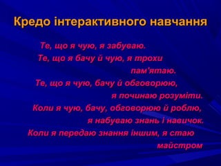 Кредо інтерактивного навчанняКредо інтерактивного навчання
Те, що я чую, я забуваю.Те, що я чую, я забуваю.
Те, що я бачу й чую, я трохиТе, що я бачу й чую, я трохи
пам'ятаю.пам'ятаю.
Те, що я чую, бачу й обговорюю,Те, що я чую, бачу й обговорюю,
я починаю розуміти.я починаю розуміти.
Коли я чую, бачу, обговорюю й роблю,Коли я чую, бачу, обговорюю й роблю,
я набуваю знань і навичок.я набуваю знань і навичок.
Коли я передаю знання іншим, я стаюКоли я передаю знання іншим, я стаю
майстроммайстром
 