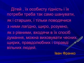 Дітей , їх особисту гідність і їхДітей , їх особисту гідність і їх
потреби треба так само шанувати,потреби треба так само шанувати,
як і старших, і тільки поводячисяяк і старших, і тільки поводячися
з ними лагідно, щиро, розумно,з ними лагідно, щиро, розумно,
як з рівними, входячи в їх спосібяк з рівними, входячи в їх спосіб
думання, можна виховувати чесних,думання, можна виховувати чесних,
щирих, правдолюбних і справдіщирих, правдолюбних і справді
вільних людей.вільних людей.
Іван ФранкоІван Франко
 