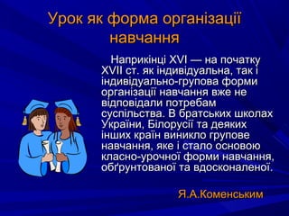 Урок як форма організаціїУрок як форма організації
навчаннянавчання
Наприкінці XVI — на початкуНаприкінці XVI — на початку
XVII ст. як індивідуальна, так іXVII ст. як індивідуальна, так і
індивідуально-групова формиіндивідуально-групова форми
організації навчання вже неорганізації навчання вже не
відповідали потребамвідповідали потребам
суспільства. В братських школахсуспільства. В братських школах
України, Білорусії та деякихУкраїни, Білорусії та деяких
інших країн виникло груповеінших країн виникло групове
навчання, яке і стало основоюнавчання, яке і стало основою
класно-урочної форми навчання,класно-урочної форми навчання,
обґрунтованої та вдосконаленої.обґрунтованої та вдосконаленої.
Я.А.КоменськимЯ.А.Коменським
 