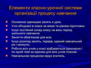 Елементи класно-урочної системиЕлементи класно-урочної системи
організації процесу навчанняорганізації процесу навчання
Основною одиницею занять є урок.Основною одиницею занять є урок.
Учні об'єднані в класи за віком та рівнем підготовки.Учні об'єднані в класи за віком та рівнем підготовки.
Існує постійний склад класу на весь періодІснує постійний склад класу на весь період
шкільного навчання.шкільного навчання.
Заняття обов'язкові для всіх.Заняття обов'язкові для всіх.
Існує розклад занять, перерв, єдиний навчальнийІснує розклад занять, перерв, єдиний навчальний
рік і канікули.рік і канікули.
Робота всіх учнів у класі відбувається одночасно іРобота всіх учнів у класі відбувається одночасно і
по одній темі за єдиним для всіх учнів планом.по одній темі за єдиним для всіх учнів планом.
Навчальним процесом керує вчитель.Навчальним процесом керує вчитель.
 