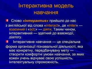 СловоСлово «інтерактив»«інтерактив» прийшло до насприйшло до нас
з англійської від слова «з англійської від слова «interactinteract», де «», де «interinter» —» —
взаємнийвзаємний і «і «асtасt;» —;» — діятидіяти. Таким чином,. Таким чином,
інтерактивний — здатний до взаємодії,інтерактивний — здатний до взаємодії,
діалогу.діалогу.
Інтерактивне навчання — це спеціальнаІнтерактивне навчання — це спеціальна
форма організації пізнавальної діяльності, якаформа організації пізнавальної діяльності, яка
має конкретну, передбачувану мету —має конкретну, передбачувану мету —
створити комфортні умови навчання, за якихстворити комфортні умови навчання, за яких
кожен учень відчуває свою успішність,кожен учень відчуває свою успішність,
інтелектуальну спроможність.інтелектуальну спроможність.
Інтерактивна модельІнтерактивна модель
навчаннянавчання
 
